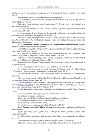 Despre Domnul Iisus Hristos

lui David... ca s-o întemeieze prin judecată şi prin dreptate, de acum şi până-n veac. (Isaia
9:6, 7)
Atunci Iehova va ieşi la luptă împotriva acestor popoare...
Şi se vor sprijini picioarele Sale... pe Muntele Măslinilor, care este în faţa Ierusalimului. (Zaharia 14:3, 4)
Ridicaţi-vă capul, voi porţi; şi voi, porţile lumii (V. T. cele veşnice), vă ridicaţi, şi va
intra împăratul slavei.
Cine este acest împărat al slavei? Iehova Cel tare şi puternic, Iehova Cel tare în război. (Psalmul 24:7-10)
În vremea aceea, Iehova Savaot va fi o cunună strălucitoare şi o strălucită găteală
pentru cei ce au mai rămas din poporul Său. (Isaia 28:5)
Iată, Eu vă trimit pe Ilie proorocul înaintea Venirii zilei celei mari şi înfricoşătoare a
lui Iehova. (Maleahi 4:5); pe lângă alte pasaje în care se vorbeşte de ziua cea mare a lui
Iehova, care este aproape.
39. 2. Domnul este numit Dumnezeul lui Israel şi Dumnezeul lui Iacov. Aceasta
apare cu claritate din pasajele care urmează:
Luând Moise sângele, a stropit poporul, zicând: Acesta este sângele legământului pe
care l-a încheiat Iehova cu voi...
Şi ei au văzut pe Dumnezeul lui Israel; sub picioarele Lui era ceva ce semăna cu un
lucru de safir, curat şi limpede ca seninul cerului. (Exod 24:8, 10)
Mulţimea se minuna văzând pe muţi vorbind... pe şchiopi umblând şi pe orbi văzând;
şi slăveau pe Dumnezeul lui Israel. (Matei 15:31)
Binecuvântat este Domnul Dumnezeul lui Israel, că a cercetat şi a făcut răscumpărare poporului Său.
Şi ne-a ridicat putere de mântuire în casa lui David. (Luca 1:68, 69)
Îţi voi da ţie visterii ascunse şi bogăţii îngropate în pământ, ca să ştii că Eu, Iehova,
Cel Care te-a chemat pe nume, sunt Dumnezeul lui Israel. (Isaia 45:3)
Voi, cei din casa lui Iacov... care vă juraţi pe numele lui Iehova şi... al Dumnezeului
lui Israel.
Căci voi purtaţi numele cetăţii celei sfinte şi vă bizuiţi pe Dumnezeul lui Israel, al cărui nume este Iehova Savaot. (Isaia 48:1, 2)
Fi-va în vremurile cele de pe urmă... multe popoare vor veni şi vor zice: Veniţi să ne
suim în muntele lui Iehova, în casa Dumnezeului lui Iacov, ca El să ne înveţe căile Sale şi să
mergem pe cărările Sale. (Isaia 2:2, 3; Mihea 4:1, 2)
De faţa Domnului s-a cutremurat pământul, de faţa Dumnezeului lui Iacov. (Psalmul
114:1)
David s-a jurat lui Iehova şi a făgăduit Viteazului lui Iacov:
Nu voi intra în lăcaşul casei mele...
până ce nu voi afla loc lui Iehova, locaş Celui Viteaz al lui Iacov.
În Efrata (Betleem) am auzit de El. (Psalmul 132:2, 3, 5, 6)
Binecuvântat fie Dumnezeul lui Israel...
Tot pământul se va umple de slava Lui. (Psalmul 72:18, 19)
40. 3. Domnul este numit Sfântul lui Israel. Aceasta apare cu claritate din fragmentele următoare:
Îngerul a zis către Maria: Sfântul care Se va naşte din tine va fi chemat Fiul lui Dumnezeu. (Luca 1:35)
În vedenie fiind... am văzut, iată, un înger şi un Sfânt s-au coborât din cer. (Daniel
4:13, 23)
Dumnezeu vine din Teman, şi Cel Sfânt din muntele Paran. (Avacum 3:3)
Izbăvitorul nostru, Iehova Savaot este numele Său, Sfântul lui Israel. (Isaia 41:4)

40

 