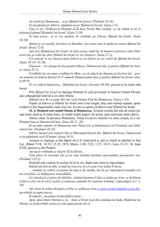 Despre Domnul Iisus Hristos

Au ispitit pe Dumnezeu... şi pe Sfanţul lui Israel. (Psalmul 18:41)
Ei au părăsit pe Iehova, tăgăduit-au pe Sfântul lui Israel. (Isaia 1:4)
Căci ei zic: Grăbească Domnul să-Şi facă lucrul Său curând, ca să vedem şi să se
plinească planul Sfântului lui Israel. (Isaia 5:19)
În ziua aceea... ei se vor sprijini, în credinţă, pe Iehova, Sfântul lui Israel. (Isaia
10:20)
Săltaţi şi vă veseliţi, locuitori ai Sionului, căci mare este în mijlocul vostru Sfântul lui
Israel. (Isaia 12:6)
Aşa zice Dumnezeul lui Israel: în ziua aceea, omul îşi va întoarce privirea către Ziditorul său şi ochii lui către Sfântul lui Israel se vor întoarce. (Isaia 11:1)
Cei smeriţi se vor bucura întru Iehova şi cei săraci se vor veseli de Sfântul lui Israel.
(Isaia 29:19; 41:16)
Popoare... vor alerga la tine pentru Iehova, Dumnezeul tău, şi pentru Sfântul lui Israel. (Isaia 55:5)
Corăbiile îşi vor pune credinţa în Mine, ca să aducă de departe pe feciorii tăi... pentru numele lui Iehova Savaot (V.T. numele Dumnezeului tău) şi pentru Sfântul lui Israel. (Isaia 60:9)
El s-a ridicat împotriva... Sfântului lui Israel, (Ieremia 50:29); precum şi în multe alte
locuri.
Prin Sfântul lui Israel se înţelege Domnul în cele privitoare la Natura Umană Divină;
căci arhanghelul Gabriel a zis către Maria:
Sfântul care Se va naşte din tine va fi chemat Fiul lui Dumnezeu. (Luca 1:35)
Faptul că Iehova şi Sfântul lui Israel sunt Unul singur, deşi sunt numiţi separat, apare
evident şi din fragmentele citate mai sus, în care se spune că Iehova este Sfântul lui Israel.
41. 4. Domnul este numit Domn şi Dumnezeu. Aceasta rezultă din atât de multe pasaje încât, dacă ar fi citate toate, ar umple multe pagini; de aceea, sunt suficiente doar câteva:
Atunci când, la porunca Domnului, Toma I-a privit mâinile I-a atins coasta, el a zis:
Domnul meu şi Dumnezeul meu. (Ioan 20:21, 28)
Şi-au adus aminte că Dumnezeu este Piatra lor şi Dumnezeul cel Preaînalt este Izbăvitorul lor. (Psalmul 18:35)
Iehova Savaot este numele Său şi Răscumpărătorul tău, Sfântul lui Israel. Dumnezeul
a tot pământul va fi El numit. (Isaia 54:5)
Aceasta se înţelege şi din faptul că ei îl venerează şi cad cu feţele la pământ în faţa
Lui. (Matei 9:18; 14:33; 15:25; 28:9; Marcu 1:40; 5:22; 1:25; 10:11; Luca 11:15, 16; Ioan
9:38); precum şi din Psalmi:
Am auzit vorbindu-se despre El la Efrata...
Vom pleca la locuinţa Lui şi ne vom închina înaintea aşternutului picioarelor Lui.
(Psalmul 132:1)
Domnul este venerat în acelaşi fel şi în cer, după cum citim în Apocalipsa:
Îndată am fost în duh; şi iată un tron era în cer şi pe tron şedea Cineva.
.. .semăna la vedere cu piatra de iasp şi de sardiu, iar de jur împrejurul tronului era
un curcubeu, cu înfăţişarea smaraldului.
Cei douăzeci şi patru de bătrâni, căzând înaintea Celui ce şedea pe tron, se închinau
Celui ce este viu în vecii vecilor şi aruncau cununile lor înaintea tronului. (Apocalipsa 4:2, 3,
10)
Am văzut în mâna dreaptă a Celui ce şedea pe tron o carte scrisă înăuntru şi pe dos,
pecetluită cu şapte peceţi.
Şi nimeni... nu putea să deschidă cartea...
Apoi, unul dintre bătrâni a zis... Iată, a biruit Leul din seminţia lui Iuda, Rădăcina lui
David, ca să deschidă cartea şi cele şapte peceţi ale ei.

41

 
