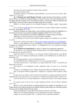 Despre Domnul Iisus Hristos

Şi am privit şi iată, în mijlocul tronului stătea un Miel...
Şi a venit şi a luat cartea...
Şi bătrânii căzură şi se închinară în faţa Mielului, care este viu în vecii vecilor. (Apocalipsa 5:1, 3, 5-8, 14)
42. 5. Domnul este numit Regele şi Unsul. Aceasta deoarece El era Mesia, sau Hristos; iar Mesia, sau Hristos, înseamnă Regele şi Unsul. De aceea, în Cuvânt Domnul este numit Rege, precum şi David, care a fost regele lui Iuda şi al lui Israel. Faptul că Domnul este
numit Rege şi Unsul lui Iehova apare din multe pasaje ale Cuvântului.
Mielul îi va birui, pentru că este Domnul domnilor şi Regele regilor. (Apocalipsă
17:14)
Cel ce şedea pe calul alb avea scris pe haina Lui un nume: Regele regilor şi Domnul
domnilor. (Apocalipsă 19:11, 16)
Deoarece Domnul este numit Rege, cerul şi Biserica poartă numele de împărăţia Lui,
iar Venirea Sa în lume este numită Evanghelia împărăţiei (Matei 4:23.; 9:35; 24:14)
Faptul că cerul şi Biserica sunt numite împărăţia lui se poate vedea şi în Daniel:
Dumnezeu va ridica un regat care nu va fi nimicit niciodată.
El va sfărâma şi va nimici toate celelalte regate şi singur el va rămâne în veci. (Daniel, 2:44)
Am privit în vedenia de noapte şi iată, pe norii cerului venea Cineva ca Fiul Omului...
Şi Lui I s-a dat stăpânirea, slava şi împărăţia, şi toate popoarele, neamurile şi limbile
Îi slujeau Lui. Stăpânirea Lui este veşnică... iar Împărăţia Lui nu va fi nimicită niciodată.
(Daniel, 7:13, 14, 27)
43. 6. Domnul este numit David. Aceasta se vădeşte din următoarele fragmente:
În ziua aceea... ei vor sluji lui Iehova, Dumnezeul lor, şi lui David, Regele lor, pe care
îl voi pune pe tron. (Ieremia 30:8, 9)
Copiii lui Israel se vor întoarce şi vor căuta pe Iehova, Dumnezeul lor, şi pe David,
Regele lor; şi ei se vor apropia cu înfricoşare de Iehova şi de bunătatea Lui, în zilele din urmă. (Osea 3:5)
Ei vor fi poporul Meu, iar Eu voi fi Dumnezeul lor.
Iar robul Meu David va fi Rege peste ei; ei vor avea un singur Păstor...
Vor locui în ţara aceea... ei şi copiii lor, şi copiii copiilor lor, în veci... iar David va fi
Rege peste ei în veac.
Voi încheia cu ei un legământ al păcii, legământ veşnic voi avea cu ei. (Iezechiel
31:23-26)
Voi face cu voi legământ veşnic, dându-vă îndurările Mele cele făgăduite lui David.
Iată, L-am făcut mărturie popoarelor, Căpetenie şi Legiuitor peste neamuri. (Isaia
55:3, 4)
În ziua aceea voi ridica cortul cel căzut al lui David şi voi drege spărturile lui şi dărâmăturile lui le voi ridica la loc şi-l voi zidi ca-n vremurile cele dintru început. (Amos 9:11)
Casa lui David va fi ca însuşi Dumnezeu, ca îngerul lui Iehova care merge înaintea
lor.
În vremea aceea va fi un izvor cu apă curgătoare pentru casa lui David. (Zaharia
12:8, 13:1)
44. Cel ce ştie că prin David se înţelege Domnul este capabil să înţeleagă de ce în
Psalmi David a scris atât de multe lucruri despre Domnul, când de fapt este vorba doar despre
el însuşi; iată, de pildă, Psalmul 89 care spune:
Făcut-am legământ cu aleşii Mei, juratu-M-am lui David, robul Meu:
Până în veac voi întări seminţia ta şi voi zidi din neam în neam scaunul tău.
Lăuda-vor cerurile minunile Tale... şi adevărul Tău, în adunarea sfinţilor...

42

 