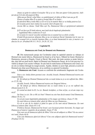 Despre Domnul Iisus Hristos

Atunci ai grăit în vedenii Cuvioşilor Tăi şi ai zis: Dat-am ajutor Celui puternic, înălţat-am pe Cel ales din poporul Meu.
Aflat-am pe David, robul Meu; cu untdelemnul cel sfânt al Meu l-am uns pe El.
Pentru că mâna Mea Îl va ajuta şi braţul Meu Îl va întări...
Şi adevărul Meu şi mila Mea cu El vor fi şi în numele Meu se va înălţa puterea Lui.
Şi voi pune peste mare mâna Lui şi peste râuri dreapta Lui.
Acesta Mă va chema: Tatăl Meu eşti Tu, Dumnezeul Meu şi sprijinitorul mântuirii
Mele.
Şi Îl voi face pe El întâi-născut, mai înalt decât împăraţii pământului.
.. .legământul Meu credincios Îi va fi.
Şi voi pune în veacul veacului seminţia Lui şi scaunul Lui ca zilele cerului.
O dată M-am jurat pe sfinţenia Mea şi nu voi minţi pe David. Seminţia Lui în veac va
rămâne şi scaunul Lui ca soarele înaintea Mea, şi ca luna întemeiată în veac şi martor credincios în cer. (Psalmul 89:3-5, 19-21, 24-29, 35, 31)
Capitolul IX
Dumnezeu este Unul, iar Domnul este Dumnezeu
45. Din numeroasele pasaje ale Cuvântului citate în capitolul anterior se vădeşte că
Domnul este numit Iehova, Dumnezeul lui Israel şi al lui Iacov, Sfântul lui Israel, Domnul şi
Dumnezeu, precum şi Regele, Unsul şi David. Mai mult, din toate acestea se poate întrevedea, deşi într-un mod incert, faptul că Domnul este Dumnezeu Însuşi, de la Care provine Cuvântul şi despre Care acesta vorbeşte. Se ştie însă în toată lumea că Dumnezeu este Unul; nici
un om cu mintea întreagă nu neagă aceasta. Aşadar, rămâne ca acest fapt, precum şi acela că
Domnul este chiar acest Dumnezeu, să se confirme cu ajutorul Cuvântului.
1. Dumnezeu este Unul. Aceasta se confirmă din următoarele fragmente ale Cuvântului:
Iisus a zis: întâia dintre porunci este: Ascultă, Israele, Domnul Dumnezeul nostru este
singurul Domn.
Şi: Să iubeşti pe Domnul Dumnezeul tău cu toată inima ta şi cu tot sufletul tău. (Marcu 12:29, 30)
Ascultă, Israele, Iehova Dumnezeul nostru este Singurul Iehova.
Şi: Să iubeşti pe Iehova Dumnezeul tău cu toată inima ta şi cu tot sufletul tău.
(Deuteronom 6:4, T)
Şi venind un tânăr la El, I-a zis: Bunule învăţător, ce bine să fac, ca să am viaţa veşnică?
Iar Iisus i-a zis: De ce-Mi zici bun? Nimeni nu este bun decât numai Unul Dumnezeu.
(Matei 19:16, 17)
Ca să ştie toate împărăţiile pământului că Tu singur eşti Iehova. (Isaia 37:20)
Eu sunt Iehova şi nimeni altul, afară de Mine nu este Dumnezeu...
Ca să se ştie de la răsărit şi până la apus că Eu sunt unicul Dumnezeu. Eu sunt
Iehova şi nimeni altul. (Isaia 45:5, 6)
O Iehova Savaot, Dumnezeul lui Israel, care locuieşti printre heruvimi, Tu singur eşti
Dumnezeu al tuturor regatelor de pe pământ. (Isaia 37:16)
Este oare un alt dumnezeu afară de Mine? Este un alt adăpost ca Mine? Eu nu cunosc
nici unul. (Isaia 44:8)
Cine este Dumnezeu afară de Iehova? Cine este adăpost afară de Dumnezeul nostru?
(Psalmul 18:31)

43

 