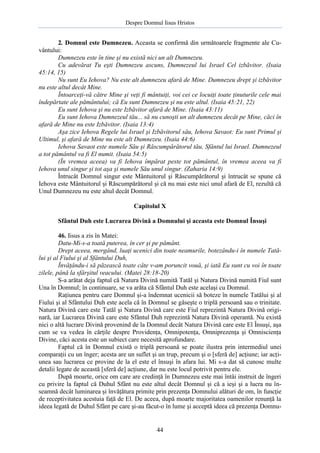 Despre Domnul Iisus Hristos

2. Domnul este Dumnezeu. Aceasta se confirmă din următoarele fragmente ale Cuvântului:
Dumnezeu este în tine şi nu există nici un alt Dumnezeu.
Cu adevărat Tu eşti Dumnezeu ascuns, Dumnezeul lui Israel Cel izbăvitor. (Isaia
45:14, 15)
Nu sunt Eu Iehova? Nu este alt dumnezeu afară de Mine. Dumnezeu drept şi izbăvitor
nu este altul decât Mine.
Întoarceţi-vă către Mine şi veţi fi mântuiţi, voi cei ce locuiţi toate ţinuturile cele mai
îndepărtate ale pământului; că Eu sunt Dumnezeu şi nu este altul. (Isaia 45:21, 22)
Eu sunt Iehova şi nu este Izbăvitor afară de Mine. (Isaia 43:11)
Eu sunt Iehova Dumnezeul tău... să nu cunoşti un alt dumnezeu decât pe Mine, căci în
afară de Mine nu este Izbăvitor. (Isaia 13:4)
Aşa zice Iehova Regele lui Israel şi Izbăvitorul său, Iehova Savaot: Eu sunt Primul şi
Ultimul, şi afară de Mine nu este alt Dumnezeu. (Isaia 44:6)
Iehova Savaot este numele Său şi Răscumpărătorul tău, Sfântul lui Israel. Dumnezeul
a tot pământul va fi El numit. (Isaia 54:5)
(În vremea aceea) va fi Iehova împărat peste tot pământul, în vremea aceea va fi
Iehova unul singur şi tot aşa şi numele Său unul singur. (Zaharia 14:9)
Întrucât Domnul singur este Mântuitorul şi Răscumpărătorul şi întrucât se spune că
Iehova este Mântuitorul şi Răscumpărătorul şi că nu mai este nici unul afară de El, rezultă că
Unul Dumnezeu nu este altul decât Domnul.
Capitolul X
Sfântul Duh este Lucrarea Divină a Domnului şi aceasta este Domnul Însuşi
46. Iisus a zis în Matei:
Datu-Mi-s-a toată puterea, în cer şi pe pământ.
Drept aceea, mergând, luaţi ucenici din toate neamurile, botezându-i în numele Tatălui şi al Fiului şi al Sfântului Duh,
Învăţându-i să păzească toate câte v-am poruncit vouă, şi iată Eu sunt cu voi în toate
zilele, până la sfârşitul veacului. (Matei 28:18-20)
S-a arătat deja faptul că Natura Divină numită Tatăl şi Natura Divină numită Fiul sunt
Una în Domnul; în continuare, se va arăta că Sfântul Duh este acelaşi cu Domnul.
Raţiunea pentru care Domnul şi-a îndemnat ucenicii să boteze în numele Tatălui şi al
Fiului şi al Sfântului Duh este acela că în Domnul se găseşte o triplă persoană sau o trinitate.
Natura Divină care este Tatăl şi Natura Divină care este Fiul reprezintă Natura Divină originară, iar Lucrarea Divină care este Sfântul Duh reprezintă Natura Divină operantă. Nu există
nici o altă lucrare Divină provenind de la Domnul decât Natura Divină care este El Însuşi, aşa
cum se va vedea în cărţile despre Providenţa, Omnipotenţa, Omniprezenţa şi Omniscienţa
Divine, căci acesta este un subiect care necesită aprofundare.
Faptul că în Domnul există o triplă persoană se poate ilustra prin intermediul unei
comparaţii cu un înger; acesta are un suflet şi un trup, precum şi o [sferă de] acţiune; iar acţiunea sau lucrarea ce provine de la el este el însuşi în afara lui. Mi s-a dat să cunosc multe
detalii legate de această [sferă de] acţiune, dar nu este locul potrivit pentru ele.
După moarte, orice om care are credinţă în Dumnezeu este mai întâi instruit de îngeri
cu privire la faptul că Duhul Sfânt nu este altul decât Domnul şi că a ieşi şi a lucra nu înseamnă decât luminarea şi învăţătura primite prin prezenţa Domnului alături de om, în funcţie
de receptivitatea acestuia faţă de El. De aceea, după moarte majoritatea oamenilor renunţă la
ideea legată de Duhul Sfânt pe care şi-au făcut-o în lume şi acceptă ideea că prezenţa Domnu-

44

 