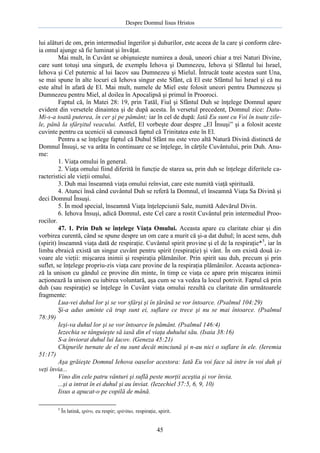 Despre Domnul Iisus Hristos

lui alături de om, prin intermediul îngerilor şi duhurilor, este aceea de la care şi conform căreia omul ajunge să fie luminat şi învăţat.
Mai mult, în Cuvânt se obişnuieşte numirea a două, uneori chiar a trei Naturi Divine,
care sunt totuşi una singură, de exemplu Iehova şi Dumnezeu, Iehova şi Sfântul lui Israel,
Iehova şi Cel puternic al lui Iacov sau Dumnezeu şi Mielul. Întrucât toate acestea sunt Una,
se mai spune în alte locuri că Iehova singur este Sfânt, că El este Sfântul lui Israel şi că nu
este altul în afară de El. Mai mult, numele de Miel este folosit uneori pentru Dumnezeu şi
Dumnezeu pentru Miel, al doilea în Apocalipsă şi primul în Prooroci.
Faptul că, în Matei 28: 19, prin Tatăl, Fiul şi Sfântul Duh se înţelege Domnul apare
evident din versetele dinaintea şi de după acesta. În versetul precedent, Domnul zice: DatuMi-s-a toată puterea, în cer şi pe pământ; iar în cel de după: Iată Eu sunt cu Voi în toate zilele, până la sfârşitul veacului. Astfel, El vorbeşte doar despre „El Însuşi” şi a folosit aceste
cuvinte pentru ca ucenicii să cunoască faptul că Trinitatea este în El.
Pentru a se înţelege faptul că Duhul Sfânt nu este vreo altă Natură Divină distinctă de
Domnul Însuşi, se va arăta în continuare ce se înţelege, în cărţile Cuvântului, prin Duh. Anume:
1. Viaţa omului în general.
2. Viaţa omului fiind diferită în funcţie de starea sa, prin duh se înţelege diferitele caracteristici ale vieţii omului.
3. Duh mai înseamnă viaţa omului reînviat, care este numită viaţă spirituală.
4. Atunci însă când cuvântul Duh se referă la Domnul, el înseamnă Viaţa Sa Divină şi
deci Domnul Însuşi.
5. În mod special, înseamnă Viaţa înţelepciunii Sale, numită Adevărul Divin.
6. Iehova Însuşi, adică Domnul, este Cel care a rostit Cuvântul prin intermediul Proorocilor.
47. 1. Prin Duh se înţelege Viaţa Omului. Aceasta apare cu claritate chiar şi din
vorbirea curentă, când se spune despre un om care a murit că şi-a dat duhul; în acest sens, duh
(spirit) înseamnă viaţa dată de respiraţie. Cuvântul spirit provine şi el de la respiraţie*5, iar în
limba ebraică există un singur cuvânt pentru spirit (respiraţie) şi vânt. În om există două izvoare ale vieţii: mişcarea inimii şi respiraţia plămânilor. Prin spirit sau duh, precum şi prin
suflet, se înţelege propriu-zis viaţa care provine de la respiraţia plămânilor. Aceasta acţionează la unison cu gândul ce provine din minte, în timp ce viaţa ce apare prin mişcarea inimii
acţionează la unison cu iubirea voluntară, aşa cum se va vedea la locul potrivit. Faptul că prin
duh (sau respiraţie) se înţelege în Cuvânt viaţa omului rezultă cu claritate din următoarele
fragmente:
Lua-vei duhul lor şi se vor sfârşi şi în ţărână se vor întoarce. (Psalmul 104:29)
Şi-a adus aminte că trup sunt ei, suflare ce trece şi nu se mai întoarce. (Psalmul
78:39)
Ieşi-va duhul lor şi se vor întoarce în pământ. (Psalmul 146:4)
Iezechia se tânguieşte să iasă din el viaţa duhului său. (Isaia 38:16)
S-a înviorat duhul lui Iacov. (Geneza 45:21)
Chipurile turnate de el nu sunt decât minciună şi n-au nici o suflare în ele. (Ieremia
51:17)
Aşa grăieşte Domnul Iehova oaselor acestora: Iată Eu voi face să intre în voi duh şi
veţi învia...
Vino din cele patru vânturi şi suflă peste morţii aceştia şi vor învia.
...şi a intrat în ei duhul şi au înviat. (Iezechiel 37:5, 6, 9, 10)
Iisus a apucat-o pe copilă de mână.
5

În latină, spiro, eu respir; spiritus, respiraţie, spirit.

45

 