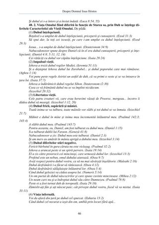 Despre Domnul Iisus Hristos

Şi duhul ei s-a întors şi a înviat îndată. (Luca 8:54, 55)
48. 2. Viaţa Omului fiind diferită în funcţie de Starea sa, prin Duh se înţelege diferitele Caracteristici ale Vieţii Omului. De pildă:
(1) Duhul înţelepciunii.
Beţaleel s-a umplut de duhul înţelepciunii, priceperii şi cunoaşterii. (Exod 31:3)
Să spui dar, la toţi cei iscusiţi, pe care i-am umplut cu duhul înţelepciunii. (Exod
28:3)
Iosua... s-a umplut de duhul înţelepciunii. (Deuteronom 34:9)
Nabucodonosor spune despre Daniel că în el era duhul cunoaşterii, priceperii şi înţelepciunii. (Daniel 4:8; 5:11, 12, 14)
Cei rătăciţi cu duhul vor căpăta înţelepciune. (Isaia 29:24)
(2) Impulsul vieţii.
Iehova a trezit duhul regilor Mediei, (Ieremia 51:11)
Şi a deşteptat Iehova duhul lui Zorobabel... şi duhul poporului care mai rămăsese.
(Agheu 1:14)
Voi pune peste regele Asiriei un astfel de duh, că va primi o veste şi se va întoarce în
ţara lui. (Isaia 37:7)
Iehova a îndărătnicit duhul regelui Sihon. Deuteronom (2:30)
Ceea ce vă frământă duhul nu se va împlini nicidecum.
(Iezechiel 20:32)
(3) Libertatea vieţii.
Cele patru creaturi vii, care erau heruvimi văzuţi de Prooroc, mergeau... încotro îi
dădea duhul să meargă. (Iezechiel 1:12, 20)
(4) Duhul fricii, supărării şi mâniei.
Toată inima se va tulbura, toate mâinile vor slăbi şi tot duhul se va înmuia. (Iezechiel
21:7)
Mâhnit e duhul în mine şi inima mea încremenită înlăuntrul meu. (Psalmul 142:3;
143:4)
A slăbit duhul meu. (Psalmul 143:7)
Pentru aceasta, eu, Daniel, am fost tulburat cu duhul meu. (Daniel 1:15)
S-a tulburat duhlii lui Faraon. (Geneză 41:8)
Nabucodonosor a zis: Duhul meu este tulburat. (Daniel 2:3)
Şi am mers eu amărât în mânia aprigă a duhului meu. (Iezechiel 3:14)
(5) Duhul diferitelor stări negative.
Fericit bărbatul în gura căruia nu este vicleşug. (Psalmul 32:2)
Iehova a aruncat peste ei un spirit pervers. (Isaia 19:14)
El a zis către proorocii cei mincinoşi, care urmează duhul lor. (Iezechiel 13:3)
Profetul este un nebun, omul duhului aiurează. (Osea 9:7)
Aveţi respect pentru duhul vostru, ca să nu mai săvârşiţi înşelătorie. (Maleahi 2:16)
Duhul desfrânării i-a făcut să rătăcească. (Osea 4:12)
Duhul desfrânării sălăşluieşte înlăuntrul lor. (Osea 5:4)
Când duhul geloziei va cădea asupra lui. (Numerii 5:14)
Un om purtat de duhul născocirilor şi care spune cuvinte mincinoase. (Mihea 2:12)
Un neam care nu şi-a îndreptat duhul său către Dumnezeu. (Psalmul 78:8)
Peste ei a fost turnat duh de toropeală. (Isaia 29:10)
Zămislit-aţi fân şi aţi născut paie; cât priveşte duhul vostru, focul vă va mistui. (Isaia
33:11)
(6) Viaţa infernală.
Voi da afară din ţară pe duhul cel spurcat. (Zaharia 13:2)
Când duhul cel necurat a ieşit din om, umblă prin locuri fără apă...

46

 