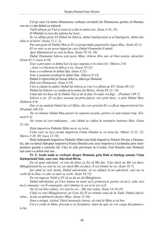 Despre Domnul Iisus Hristos

Cel pe care l-a trimis Dumnezeu vorbeşte cuvintele lui Dumnezeu, pentru că Dumnezeu nu i-a dat duhul cu măsură.
Tatăl iubeşte pe Fiul şi toate le-a dat în mâna Lui. (Ioan 3:34, 35)
O Mlădiţă va ieşi din tulpina lui Iesei...
Se va odihni peste El Duhul lui Iehova, duhul înţelepciunii şi al înţelegerii, duhul sfatului şi al tăriei. (Isaia 11:1, 2)
Pus-am peste El Duhul Meu şi El va propovădui popoarelor legea Mea. (Isaia 42:1)
El va veni ca un şuvoi îngust pe care Duhul Domnului îl mână.
Apoi Mântuitorul va veni la Sion. (Isaia 59:19, 20)
Duhul Domnului Iehova este peste Mine; Iehova M-a uns să bine-vestesc săracilor.
(Isaia 61:1; Luca 4:18)
Iisus a perceput cu duhul Lui că aşa cugetau ei în sinea lor. (Marcu 2:8)
...Iisus s-a bucurat în duh şi a zis. (Luca 10:21)
Iisus s-a tulburat în duhul Său. (Ioan 3:21)
Iisus a suspinat profund în duhul Său. (Marcu 8:12)
Duhul îl reprezintă pe Însuşi Iehova, adică pe Domnul.
Duh este Dumnezeu. (Ioan 4:24)
Cine a căutat în adânc Duhul lui Iehova şi cine l-a sfătuit pe El? (Isaia 40:13)
Duhul lui Iehova i-a condus prin mâna lui Moise. (Isaia 63:12, 14)
Unde mă voi duce de la Duhul Tău şi de la faţa Ta unde voi fugi... (Psalmul 139:7)
Iehova a zis: El va face aceasta nu prin putere, nici prin tărie, ci prin Duhul Meu.
(Zaharia 4:6)
Dar ei au amărât Duhul lui cel Sfânt, din care pricină El s-a făcut împotrivitorul lor.
(Psalmul 106:33)
Nu va rămâne Duhul Meu pururi în oamenii aceştia, pentru că sunt numai trup. (Geneză 6:3)
Nu vreau să cert totdeauna... căci duhul ar cădea în nesimţire înaintea Mea. (Isaia
51:16)
Hula împotriva Duhului Sfânt nu se va ierta...
Celui care va zice cuvânt împotriva Fiului Omului se va ierta lui. (Matei 12:31, 32;
Marcu 3:28, 30; Luca 12:10)
Hula îndreptată împotriva Duhului Sfânt este hulă împotriva Naturii Divine a Domnului, dar cuvântul îndreptat împotriva Fiului Omului este ceva împotriva Cuvântului prin interpretarea greşită a sensului lui. Căci în cele privitoare la Cuvânt, Fiul Omului este Domnul,
aşa cum s-a arătat mai sus.
51. 5. Acolo unde se vorbeşte despre Domnul, prin Duh se înţelege anume Viaţa
înţelepciunii Sale, care este Adevărul Divin.
Eu vă spun adevărul: vă este de folos ca Eu să Mă duc. Căci dacă nu Mă voi duce,
Mângâietorul nu va veni la voi, iar dacă Mă voi duce, îl voi trimite la voi. (Ioan 16:7)
Iar când va veni Acela, Duhul adevărului, vă va călăuzi la tot adevărul; căci nu va
vorbi de la Sine, ci câte va auzi va vorbi. (Ioan 16:13)
Eu voi ruga pe Tatăl şi El vă va da un alt Mângâietor,
Duhul adevărului, pe Care lumea nu toate să-L primească, pentru că nu-L vede, nici
nu-L cunoaşte; voi Îl cunoaşteţi, căci rămâne la voi şi în voi va fi.
Nu vă voi lăsa orfani; voi veni la voi... Mă veţi vedea. (Ioan 14:16-19)
Când va veni Mângâietorul, pe Care Eu Îl voi trimite vouă de la Tatăl, Duhul adevărului... Acela va mărturisi despre Mine. (Ioan 15:26)
Iisus a strigat, zicând: Dacă însetează cineva, să vină la Mine şi să bea.
Cel ce crede în Mine, precum a zis Scriptura: râuri de apă vie vor curge din pântecele lui.

48

 