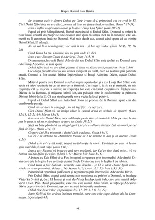 Despre Domnul Iisus Hristos

Iar aceasta a zis-o despre Duhul pe Care aveau să-L primească cei ce cred în El.
Căci Duhul Sfânt încă nu era (dat), pentru că Iisus nu fusese încă preaslăvit. (Ioan 7:37-39)
Iisus a suflat asupra apostolilor şi le-a zis: Luaţi Duh Sfânt. (Ioan 20:22)
Faptul că prin Mângâietorul, Duhul Adevărului şi Duhul Sfânt, Domnul se referă la
Sine Însuşi rezultă din propriile Sale cuvinte care spun că lumea încă nu Îl cunoaşte; căci oamenii nu Îl cunoşteau încă pe Domnul. Mai mult decât atât, atunci când spune că va trimite
Duhul Sfânt, El adaugă:
Nu vă voi lăsa nemângâiaţi; voi veni la voi... şi Mă veţi vedea. (Ioan 14:16, 19, 26,
28)
Când Toma I-a zis: Doamne, noi nu ştim unde Te duci,
Iisus a zis: Eu sunt Calea şi Adevărul. (Ioan 14:5, 6)
De asemenea, întrucât Duhul Adevărului sau Duhul Sfânt este acelaşi cu Domnul care
este Însuşi Adevărul, se mai spune:
Duhul Sfânt încă nu era (dat), pentru că Iisus nu fusese încă preaslăvit. (Ioan 7:39)
Căci după preaslăvirea Sa, sau unirea completă cu Tatăl, care s-a realizat prin patimile
crucii, Domnul a fost atunci Divina Înţelepciune şi Însuşi Adevărul Divin, aşadar Duhul
Sfânt.
Motivul pentru care Domnul a suflat asupra apostolilor şi a zis: Luaţi Duh Sfânt, este
acela că orice respiraţie în ceruri este de la Domnul. Căci îngerii, la fel ca şi oamenii, au atât
respiraţie cât şi mişcare a inimii; iar respiraţia lor este conformă cu primirea Înţelepciunii
Divine de la Domnul, şi mişcarea inimii lor, sau pulsaţia, este în conformitate cu primirea
Divinei Iubiri de la El. Că aşa stau lucrurile se va vedea la locul potrivit.
Faptul că Duhul Sfânt este Adevărul Divin ce provine de la Domnul apare clar din
următoarele pasaje:
Când vă vor duce în sinagogi. ..nu vă îngrijiţi... ce veţi zice.
Căci Duhul Sfânt vă va învăţa chiar în ceasul acela ce trebuie să spuneţi. (Luca
12:11, 12; 21:14; Marcu 13:11)
Iehova a zis: Duhul Meu, care odihneşte peste tine, şi cuvintele Mele pe care le-am
pus în gura ta să nu se depărteze de gura ta. (Isaia 59:21)
Şi El va bate pământul cu toiagul gurii Lui şi cu suflarea buzelor Lui va omorî pe cel
fără de lege... (Isaia 11:4, 5)
Cu gura Lui El a poruncit şi duhul Lui i-a adunat. (Isaia 34:16)
Cei ce I se închină lui Dumnezeii trebuie sa I se închine în duh şi în adevăr. (Ioan
4:24)
Duhul este cel ce dă viaţă; trupul nu foloseşte la nimic. Cuvintele pe care vi le-am
spus sunt duh şi sunt viaţă. (Ioan 6:63)
Ioan a zis: Eu unul vă botez cu apă spre pocăinţă, dar Cel ce vine după mine... vă va
boteza cu Duh Sfânt şi cu foc. (Matei 3:11; Marcu 1:8; Luca 3:16)
A boteza cu Duh Sfânt şi cu Foc înseamnă a regenera prin intermediul Adevărului Divin care este în legătură cu credinţa şi prin Binele Divin care este în legătură cu iubirea.
Când Iisus a fost botezat... cerurile s-au deschis... şi El a văzut Duhul Sfânt coborându-se ca un porumbel. (Matei 3:16; Marcu 1:10; Luca 3:21, 22; Ioan 1:32, 33)
Porumbelul reprezintă purificarea şi regenerarea prin intermediul Adevărului Divin.
Prin Duhul Sfânt, atunci când acesta este menţionat cu privire la Domnul, se înţelege
Viaţa Sa Divină şi, deci, El Însuşi, şi mai ales Viaţa Înţelepciunii Sale, care este numită Adevărul Divin. Prin Duhul proorocilor, care mai este numit Duhul Sfânt, se înţelege Adevărul
Divin ce provine de la Domnul, aşa cum se arată în locurile următoare:
Duhul zice Bisericilor. (Apocalipsă 2:7, 11, 29; 3:1, 6, 13, 22)
Şapte făclii de foc ardeau înaintea tronului, care sunt cele şapte duhuri ale lui Dumnezeu. (Apocalipsă 4:5)

49

 