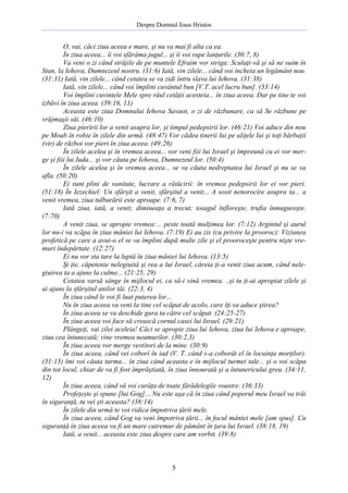 Despre Domnul Iisus Hristos

O, vai, căci ziua aceea e mare, şi nu va mai fi alta ca ea.
În ziua aceea... îi voi sfărâma jugul... şi îi voi rupe lanţurile. (30:7, 8)
Va veni o zi când străjile de pe muntele Efraim vor striga: Sculaţi-vă şi să ne suim în
Stan, la Iehova, Dumnezeul nostru. (31:6) Iată, vin zilele... când voi încheia un legământ nou.
(31:31) Iată, vin zilele... când cetatea se va zidi întru slava lui Iehova. (31:38)
Iată, vin zilele... când voi împlini cuvântul bun [V.T. acel lucru bun]. (33:14)
Voi împlini cuvintele Mele spre răul cetăţii acesteia... în ziua aceea. Dar pe tine te voi
izbăvi în ziua aceea. (39:16, 11)
Aceasta este ziua Domnului Iehova Savaot, o zi de răzbunare, ca să Se răzbune pe
vrăjmaşii săi. (46:10)
Ziua pieririi lor a venit asupra lor, şi timpul pedepsirii lor. (46:21) Voi aduce din nou
pe Moab în robie în zilele din urmă. (48:47) Vor cădea tinerii lui pe uliţele lui şi toţi bărbaţii
(vir) de război vor pieri în ziua aceea. (49:26)
În zilele acelea şi în vremea aceea... vor veni fiii lui Israel şi împreună cu ei vor merge şi fiii lui Iuda... şi vor căuta pe Iehova, Dumnezeul lor. (50:4)
În zilele acelea şi în vremea aceea... se va căuta nedreptatea lui Israel şi nu se va
afla. (50:20)
Ei sunt plini de vanitate, lucrare a rătăcirii: în vremea pedepsirii lor ei vor pieri.
(51:18) În Iezechiel: Un sfârşit a venit, sfârşitul a venit... A sosit nenorocire asupra ta... a
venit vremea, ziua tulburării este aproape. (7:6, 7)
Iată ziua, iată, a venit; dimineaţa a trecut; toiagul înfloreşte, trufia înmugureşte.
(7:70)
A venit ziua, se apropie vremea:... peste toată mulţimea lor. (7:12) Argintul şi aurul
lor nu-i va scăpa în ziua mâniei lui Iehova. (7:19) Ei au zis (cu privire la prooroc): Viziunea
profetică pe care a avut-o el se va împlini după multe zile şi el prooroceşte pentru nişte vremuri îndepărtate. (12:27)
Ei nu vor sta tare la luptă în ziua mâniei lui Iehova. (13:5)
Şi ţie, căpetenie nelegiuită şi rea a lui Israel, căreia ţi-a venit ziua acum, când nelegiuirea ta a ajuns la culme... (21:25, 29)
Cetatea varsă sânge în mijlocul ei, ca să-i vină vremea. ..şi tu ţi-ai apropiat zilele şi
ai ajuns la sfârşitul anilor tăi. (22:3, 4)
În ziua când le voi fi luat puterea lor...
Nu în ziua aceea va veni la tine cel scăpat de acolo, care îţi va aduce ştirea?
În ziua aceea se va deschide gura ta către cel scăpat. (24:25-27)
În ziua aceea voi face să crească cornul casei lui Israel. (29:21)
Plângeţi, vai zilei aceleia! Căci se apropie ziua lui Iehova, ziua lui Iehova e aproape,
ziua cea întunecată; vine vremea neamurilor. (30:2,3)
În ziua aceea vor merge vestitori de la mine. (30:9)
În ziua aceea, când vei coborî în iad (V. T. când s-a coborât el în locuinţa morţilor).
(31:15) îmi voi căuta turma... în ziua când aceasta e în mijlocul turmei tale... şi o voi scăpa
din tot locul, chiar de va fi fost împrăştiată, în ziua înnourată şi a întunericului greu. (34:11,
12)
În ziua aceea, când vă voi curăţa de toate fărădelegile voastre. (36:33)
Profeţeşte şi spune [lui Gog]... Nu este aşa că în ziua când poporul meu Israel va trăi
în siguranţă, tu vei şti aceasta? (38:14)
În zilele din urmă te voi ridica împotriva ţării mele.
În ziua aceea, când Gog va veni împotriva ţării... în focul mâniei mele [am spus]. Cu
siguranţă în ziua aceea va fi un mare cutremur de pământ în ţara lui Israel. (38:18, 19)
Iată, a venit... aceasta este ziua despre care am vorbit. (39:8)

5

 