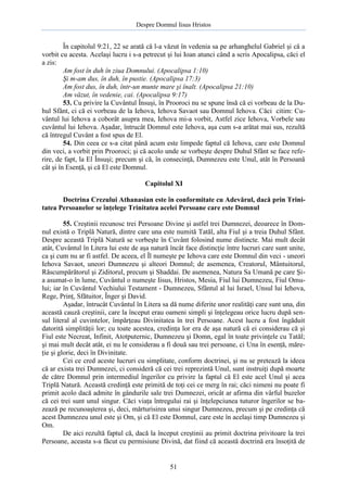 Despre Domnul Iisus Hristos

În capitolul 9:21, 22 se arată că l-a văzut în vedenia sa pe arhanghelul Gabriel şi că a
vorbit cu acesta. Acelaşi lucru i s-a petrecut şi lui Ioan atunci când a scris Apocalipsa, căci el
a zis:
Am fost în duh în ziua Domnului. (Apocalipsa 1:10)
Şi m-am dus, în duh, în pustie. (Apocalipsa 17:3)
Am fost dus, în duh, într-un munte mare şi înalt. (Apocalipsa 21:10)
Am văzut, în vedenie, cai. (Apocalipsa 9:17)
53. Cu privire la Cuvântul Însuşi, în Prooroci nu se spune însă că ei vorbeau de la Duhul Sfânt, ci că ei vorbeau de la Iehova, Iehova Savaot sau Domnul Iehova. Căci citim: Cuvântul lui Iehova a coborât asupra mea, Iehova mi-a vorbit, Astfel zice Iehova, Vorbele sau
cuvântul lui Iehova. Aşadar, întrucât Domnul este Iehova, aşa cum s-a arătat mai sus, rezultă
că întregul Cuvânt a fost spus de El.
54. Din ceea ce s-a citat până acum este limpede faptul că Iehova, care este Domnul
din veci, a vorbit prin Prooroci; şi că acolo unde se vorbeşte despre Duhul Sfânt se face referire, de fapt, la El Însuşi; precum şi că, în consecinţă, Dumnezeu este Unul, atât în Persoană
cât şi în Esenţă, şi că El este Domnul.
Capitolul XI
Doctrina Crezului Athanasian este în conformitate cu Adevărul, dacă prin Trinitatea Persoanelor se înţelege Trinitatea acelei Persoane care este Domnul
55. Creştinii recunosc trei Persoane Divine şi astfel trei Dumnezei, deoarece în Domnul există o Triplă Natură, dintre care una este numită Tatăl, alta Fiul şi a treia Duhul Sfânt.
Despre această Triplă Natură se vorbeşte în Cuvânt folosind nume distincte. Mai mult decât
atât, Cuvântul în Litera lui este de aşa natură încât face distincţie între lucruri care sunt unite,
ca şi cum nu ar fi astfel. De aceea, el Îl numeşte pe Iehova care este Domnul din veci - uneori
Iehova Savaot, uneori Dumnezeu şi alteori Domnul; de asemenea, Creatorul, Mântuitorul,
Răscumpărătorul şi Ziditorul, precum şi Shaddai. De asemenea, Natura Sa Umană pe care Şia asumat-o în lume, Cuvântul o numeşte Iisus, Hristos, Mesia, Fiul lui Dumnezeu, Fiul Omului; iar în Cuvântul Vechiului Testament - Dumnezeu, Sfântul al lui Israel, Unsul lui Iehova,
Rege, Prinţ, Sfătuitor, Înger şi David.
Aşadar, întrucât Cuvântul în Litera sa dă nume diferite unor realităţi care sunt una, din
această cauză creştinii, care la început erau oameni simpli şi înţelegeau orice lucru după sensul literal al cuvintelor, împărţeau Divinitatea în trei Persoane. Acest lucru a fost îngăduit
datorită simplităţii lor; cu toate acestea, credinţa lor era de aşa natură că ei considerau că şi
Fiul este Necreat, Infinit, Atotputernic, Dumnezeu şi Domn, egal în toate privinţele cu Tatăl;
şi mai mult decât atât, ei nu le considerau a fi două sau trei persoane, ci Una în esenţă, măreţie şi glorie, deci în Divinitate.
Cei ce cred aceste lucruri cu simplitate, conform doctrinei, şi nu se pretează la ideea
că ar exista trei Dumnezei, ci consideră că cei trei reprezintă Unul, sunt instruiţi după moarte
de către Domnul prin intermediul îngerilor cu privire la faptul că El este acel Unul şi acea
Triplă Natură. Această credinţă este primită de toţi cei ce merg în rai; căci nimeni nu poate fi
primit acolo dacă admite în gândurile sale trei Dumnezei, oricât ar afirma din vârful buzelor
că cei trei sunt unul singur. Căci viaţa întregului rai şi înţelepciunea tuturor îngerilor se bazează pe recunoaşterea şi, deci, mărturisirea unui singur Dumnezeu, precum şi pe credinţa că
acest Dumnezeu unul este şi Om, şi că El este Domnul, care este în acelaşi timp Dumnezeu şi
Om.
De aici rezultă faptul că, dacă la început creştinii au primit doctrina privitoare la trei
Persoane, aceasta s-a făcut cu permisiune Divină, dat fiind că această doctrină era însoţită de

51

 