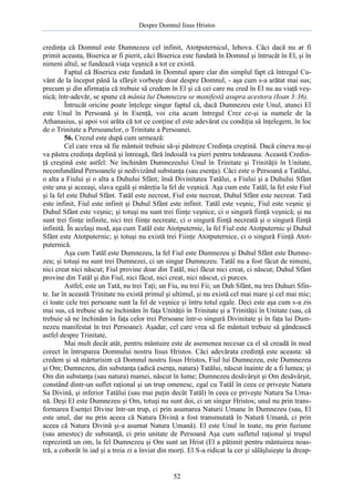 Despre Domnul Iisus Hristos

credinţa că Domnul este Dumnezeu cel infinit, Atotputernicul, Iehova. Căci dacă nu ar fi
primit aceasta, Biserica ar fi pierit, căci Biserica este fundată în Domnul şi întrucât în El, şi în
nimeni altul, se fundează viaţa veşnică a tot ce există.
Faptul că Biserica este fundată în Domnul apare clar din simplul fapt că întregul Cuvânt de la început până la sfârşit vorbeşte doar despre Domnul, - aşa cum s-a arătat mai sus;
precum şi din afirmaţia că trebuie să credem în El şi că cei care nu cred în El nu au viaţă veşnică; într-adevăr, se spune că mânia lui Dumnezeu se manifestă asupra acestora (Ioan 3:36).
Întrucât oricine poate înţelege singur faptul că, dacă Dumnezeu este Unul, atunci El
este Unul în Persoană şi în Esenţă, voi cita acum întregul Crez ce-şi ia numele de la
Athanasius, şi apoi voi arăta că tot ce conţine el este adevărat cu condiţia să înţelegem, în loc
de o Trinitate a Persoanelor, o Trinitate a Persoanei.
56. Crezul este după cum urmează:
Cel care vrea să fie mântuit trebuie să-şi păstreze Credinţa creştină. Dacă cineva nu-şi
va păstra credinţa deplină şi întreagă, fără îndoială va pieri pentru totdeauna. Această Credinţă creştină este astfel: Ne închinăm Dumnezeului Unul în Trinitate şi Trinităţii în Unitate,
neconfundând Persoanele şi nedivizând substanţa (sau esenţa). Căci este o Persoană a Tatălui,
o alta a Fiului şi o alta a Duhului Sfânt; însă Divinitatea Tatălui, a Fiului şi a Duhului Sfânt
este una şi aceeaşi, slava egală şi măreţia la fel de veşnică. Aşa cum este Tatăl, la fel este Fiul
şi la fel este Duhul Sfânt. Tatăl este necreat, Fiul este necreat, Duhul Sfânt este necreat. Tată
este infinit, Fiul este infinit şi Duhul Sfânt este infinit. Tatăl este veşnic, Fiul este veşnic şi
Duhul Sfânt este veşnic; şi totuşi nu sunt trei fiinţe veşnice, ci o singură fiinţă veşnică; şi nu
sunt trei fiinţe infinite, nici trei fiinţe necreate, ci o singură fiinţă necreată şi o singură fiinţă
infinită. În acelaşi mod, aşa cum Tatăl este Atotputernic, la fel Fiul este Atotputernic şi Duhul
Sfânt este Atotputernic; şi totuşi nu există trei Fiinţe Atotputernice, ci o singură Fiinţă Atotputernică.
Aşa cum Tatăl este Dumnezeu, la fel Fiul este Dumnezeu şi Duhul Sfânt este Dumnezeu; şi totuşi nu sunt trei Dumnezei, ci un singur Dumnezeu. Tatăl nu a fost făcut de nimeni,
nici creat nici născut; Fiul provine doar din Tatăl, nici făcut nici creat, ci născut; Duhul Sfânt
provine din Tatăl şi din Fiul, nici făcut, nici creat, nici născut, ci purces.
Astfel, este un Tată, nu trei Taţi; un Fiu, nu trei Fii; un Duh Sfânt, nu trei Duhuri Sfinte. Iar în această Trinitate nu există primul şi ultimul, şi nu există cel mai mare şi cel mai mic;
ci toate cele trei persoane sunt la fel de veşnice şi întru totul egale. Deci este aşa cum s-a zis
mai sus, că trebuie să ne închinăm în faţa Unităţii în Trinitate şi a Trinităţii în Unitate (sau, că
trebuie să ne închinăm în faţa celor trei Persoane într-o singură Divinitate şi în faţa lui Dumnezeu manifestat în trei Persoane). Aşadar, cel care vrea să fie mântuit trebuie să gândească
astfel despre Trinitate,
Mai mult decât atât, pentru mântuire este de asemenea necesar ca el să creadă în mod
corect în întruparea Domnului nostru Iisus Hristos. Căci adevărata credinţă este aceasta: să
credem şi să mărturisim că Domnul nostru Iisus Hristos, Fiul lui Dumnezeu, este Dumnezeu
şi Om; Dumnezeu, din substanţa (adică esenţa, natura) Tatălui, născut înainte de a fi lumea; şi
Om din substanţa (sau natura) mamei, născut în lume; Dumnezeu desăvârşit şi Om desăvârşit,
constând dintr-un suflet raţional şi un trup omenesc, egal cu Tatăl în ceea ce priveşte Natura
Sa Divină, şi inferior Tatălui (sau mai puţin decât Tatăl) în ceea ce priveşte Natura Sa Umană. Deşi El este Dumnezeu şi Om, totuşi nu sunt doi, ci un singur Hristos; unul nu prin transformarea Esenţei Divine într-un trup, ci prin asumarea Naturii Umane în Dumnezeu (sau, El
este unul, dar nu prin aceea că Natura Divină a fost transmutată în Natură Umană, ci prin
aceea că Natura Divină şi-a asumat Natura Umană). El este Unul în toate, nu prin fuziune
(sau amestec) de substanţă, ci prin unitate de Persoană Aşa cum sufletul raţional şi trupul
reprezintă un om, la fel Dumnezeu şi Om sunt un Hrist (El a pătimit pentru mântuirea noastră, a coborât în iad şi a treia zi a înviat din morţi. El S-a ridicat la cer şi sălăşluieşte la dreap-

52

 