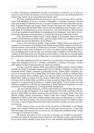 Despre Domnul Iisus Hristos

ta Tatălui, [Dumnezeu] Atotputernic, de unde va veni pentru a-i judeca pe cei vii şi pe cei
morţi; la a cărui Venire toţi oamenii vor învia din nou cu trupul; şi cei care au făcut binele vor
intra în viaţa veşnică, iar cei care au făcut rău în focul veşnic.
57. Toate aspectele specifice ale acestui Crez, aşa cum este el expus literal, sunt adevărate dacă înţelegem, în loc de o Trinitate a Persoanelor, o Trinitate a Persoanei. Aceasta
poate surveni dacă îl transcriem din nou, cu această Trinitate a Persoanei înlocuind-o pe cealaltă. Trinitatea Persoanei este aceasta: Natura Divină a Domnului este Tatăl, Natura Umană
Fiul, iar Purcederea Divină Duhul Sfânt. Atunci când este înţeleasă această Trinitate, omul se
poate gândi la Unul Dumnezeu şi poate, de asemenea, rosti Unul Dumnezeu. Dacă lucrurile
n-ar sta aşa înseamnă că omul trebuie să se gândească la trei Dumnezei. Acest fapt a fost evident pentru Athanasius şi din acest motiv el a inserat în Crezul său următoarele cuvinte:
Căci, dacă datorită verităţii creştine suntem obligaţi să recunoaştem fiecare Persoană
în Sine ca fiind Dumnezeu şi Domn, totuşi, conform religiei catolice sau credinţei creştine, nu
putem spune sau numi trei Dumnezei sau trei Domni.
Ceea ce este echivalent cu aceasta: „Deşi conform verităţii creştine este admisă recunoaşterea sau conceperea a trei Dumnezei sau Domni, totuşi credinţa creştină nu permite rostirea sau numirea a mai mult de un Dumnezeu şi un Domn.” Şi totuşi, recunoaşterea şi gândirea sunt cele ce unesc omul cu Domnul şi cu cerul, şi nu doar cuvintele singure. În plus, nimeni nu înţelege felul în care Divinul, care este unul, poate fi împărţit în trei Persoane, fiecare dintre ele fiind Dumnezeu. Căci Divinul nu este divizibil; iar a face din trei unu prin esenţă
sau substanţă nu înlătură ideea de trei Dumnezei, ci exprimă doar ideea de unanimitate dintre
ei.
58. Toate aspectele specifice ale acestui Crez, aşa cum este el expus literal, sunt adevărate dacă înţelegem, în loc de o Trinitate a Persoanelor, o Trinitate a Persoanei. Aceasta
poate apărea clar dacă îl transcriem din nou, după cum urmează:
Cel care vrea să fie mântuit trebuie să-şi păstreze credinţa creştină. Această credinţă
creştină este astfel: Ne închinăm Dumnezeului Unul în Trinitate şi Trinităţii în Unitate, neamestecând Natura Triplă a Persoanei şi nedivizând Esenţa. Natura Triplă a Persoanei este
ceea ce se numeşte Tatăl, Fiul şi Duhul Sfânt. Divinitatea Tatălui, a Fiului şi a Duhului Sfânt
este una şi aceeaşi, slava şi măreţia egale. Aşa cum este Tatăl, la fel este Fiul şi la fel este
Duhul Sfânt. Tatăl este necreat, Fiul este necreat, Duhul Sfânt este necreat. Tată este infinit,
Fiul este infinit şi Duhul Sfânt este infinit; şi totuşi nu sunt trei fiinţe infinite, nici trei fiinţe
necreate, ci o singură Fiinţă Necreată şi o singură Fiinţă Infinită. În mod similar, aşa cum
Tatăl este Atotputernic, la fel Fiul este Atotputernic şi Duhul Sfânt este Atotputernic; şi totuşi
nu există trei Fiinţe Atotputernice, ci O singură Fiinţă Atotputernică.
Aşa cum Tatăl este Dumnezeu, la fel Fiul este Dumnezeu şi Duhul Sfânt este Dumnezeu; şi totuşi nu sunt trei Dumnezei, ci un singur Dumnezeu. Deşi Tatăl este Domn, Fiul este
Domn şi Duhul Sfânt este Domn, totuşi nu sunt trei Domni, ci un singur Domn. Căci, dacă
datorită verităţii creştine recunoaştem o Natură Triplă într-o singură Persoană, care este
Dumnezeu şi Domn, atunci prin credinţa creştină putem spune un Dumnezeu şi un Domn.
Tatăl nu a fost făcut de nimeni, nici creat nici născut; Fiul provine doar din Tatăl, nici făcut
nici creat, ci născut; Duhul Sfânt provine din Tatăl şi din Fiul, nici făcut, nici creat, nici născut, ci purces.
Astfel, există un Tată, nu trei Taţi; un Fiu, nu trei Fii; un Duh Sfânt, nu trei Duhuri
Sfinte. Iar în această Trinitate nici unul nu este cel mai mare sau cel mai mic, ci toate sunt
întru totul egale. Deci este aşa cum s-a zis mai sus, că trebuie să ne închinăm în faţa Unităţii
în Trinitate şi a Trinităţii în Unitate.
59. Acestea sunt spuse în Crez cu privire la Trinitate şi la Unitatea lui Dumnezeu.
Urmează cele legate de Asumarea Naturii Umane de către Domnul în lume, numită întruparea; iar acele aspecte specifice expuse literal în Crez sunt adevărate dacă înţelegem distincţia

53

 