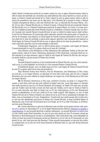 Despre Domnul Iisus Hristos

dintre Natura Umană provenind de la mamă, natură în care se găsea Domnul atunci când se
afla în starea de umilinţă sau exinaniţie sau când pătimea din cauza ispitelor şi crucii, pe de o
parte, şi Natura Umană provenind de la Tatăl, natură în care se găsea atunci când se afla în
starea de preaslăvire sau unire, pe de altă parte. Căci Domnul Şi-a asumat în lume o Natură
Umană concepută de Iehova, care este Domnul din veci, şi născută din Fecioara Maria. Astfel, El are atât o Natură Divină cât şi o Natură Umană, o Natură Divină provenind din Natura
Sa Divină din veci şi o Natură Umană provenind de la mama Maria, în vreme. Cu toate acestea, El a lepădat această din urmă Natură Umană şi a îmbrăcat o Natură Umană care era Divină. Aceasta este numită Natura Umană Divină, la care se referă Cuvântul atunci când vorbeşte de Fiul lui Dumnezeu. În consecinţă, dacă aspectele specifice din prima parte a Crezului cu
privire la întrupare sunt înţelese ca fiind legate de Natura Umană maternală în care El se găsea când era în stare de umilinţă, şi dacă acele aspecte specifice care urmează sunt înţelese ca
fiind legate de Natura Umană Divină în care se găsea când era în stare de preaslăvire - atunci
toate aspectele specifice sunt în concordanţă cu adevărul.
Următoarele fragmente, care se află în prima parte a Crezului, sunt legate de Natura
Umană maternală în care El se găsea când era în stare de Umilinţă:
Iisus Hristos a fost Dumnezeu şi Om, Dumnezeu din substanţa Tatălui şi Om din substanţa mamei, născut în lume; Dumnezeu desăvârşit şi Om desăvârşit, constând dintr-un suflet raţional şi un trup omenesc; egal cu Tatăl în cele legate de Natura Sa Divină, dar mai puţin decât Tatăl în cele privitoare la Natura Sa Umană.
Şi încă:
Această Natură Umană nu a fost transformată în Natură Divină, nici nu a fost amestecată cu ea, ci a fost lepădată, iar în locul ei a fost asumată Natura Umană Divină.
Următoarele pasaje, care vin după aceea în Crez, sunt legate de Natura Umană Divină
în care El se găsea când era în stare de preaslăvire:
Deşi Domnul nostru Iisus Hristos, Fiul lui Dumnezeu, este Dumnezeu şi Om, totuşi
nu sunt doi, ci un singur Hristos; cu adevărat, El este întru totul unul, căci El este o singură
Persoană; căci aşa cum sufletul şi trupul alcătuiesc un singur om, la fel Dumnezeu şi Om sunt
un singur Hristos.
60. În Domnul, Dumnezeu şi Om sunt, conform Crezului, nu două ci o singură Persoană, şi sunt întru totul una aşa cum sufletul şi trupul sunt una. Acest fapt apare cu claritate
din multe lucruri pe care le-a zis Însuşi Domnul; de exemplu, că Tatăl şi El sunt una; că toate
cele ale Tatălui sunt ale Sale şi toate ale Sale sunt ale Tatălui; că El este în Tatăl şi Tatăl în
El; ca toate lucrurile sunt date în mâna Lui; că El are toată puterea; că El este Dumnezeul
cerului şi pământului; că cel care crede în El are viaţă veşnică. Mai departe, se zice că atât
Natura Divină cât şi Natura Umană s-au ridicat la cer şi că El stă cu amândouă la dreapta Tatălui; ceea ce înseamnă ca El este Atotputernic. Există mult mai multe pasaje din Cuvânt citate mai sus din abundenţă, privitoare la Natura Sa Umană Divină, şi toate certifică faptul că
Dumnezeu este Unul atât în Persoană cât şi în Esenţă, iar în El se află Trinitatea, şi că Domnul este acest Dumnezeu.
61. Aceste adevăruri cu privire la Domnul sunt revelate acum pentru prima oară, pentru că s-a prezis în Apocalipsa 21 şi 22 că după sfârşitul primei Biserici Domnul va institui o
nouă Biserică, în care această doctrină va deţine întâietatea. La această Biserică se referă ceea
ce este numit acolo Noul Ierusalim, în care nu pot intra decât cei care Îl recunosc numai pe
Domnul ca fiind Dumnezeul cerului şi al pământului. Mai mult decât atât, sunt îndreptăţit să
afirm că raiul universal Îl recunoaşte numai pe Domnul şi că cel care nu Îl recunoaşte nu este
primit în rai: căci raiul provine din Domnul. Chiar această recunoaştere ce provine din iubire
şi credinţă face ca cei din rai să fie întru Domnul şi Domnul întru ei, aşa cum Însuşi Domnul
învaţă în Ioan:

54

 