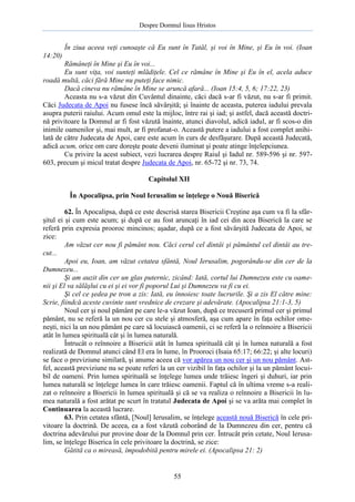 Despre Domnul Iisus Hristos

În ziua aceea veţi cunoaşte că Eu sunt în Tatăl, şi voi în Mine, şi Eu în voi. (Ioan
14:20)
Rămâneţi în Mine şi Eu în voi...
Eu sunt viţa, voi sunteţi mlădiţele. Cel ce rămâne în Mine şi Eu în el, acela aduce
roadă multă, căci fără Mine nu puteţi face nimic.
Dacă cineva nu rămâne în Mine se aruncă afară... (Ioan 15:4, 5, 6; 17:22, 23)
Aceasta nu s-a văzut din Cuvântul dinainte, căci dacă s-ar fi văzut, nu s-ar fi primit.
Căci Judecata de Apoi nu fusese încă săvârşită; şi înainte de aceasta, puterea iadului prevala
asupra puterii raiului. Acum omul este la mijloc, între rai şi iad; şi astfel, dacă această doctrină privitoare la Domnul ar fi fost văzută înainte, atunci diavolul, adică iadul, ar fi scos-o din
inimile oamenilor şi, mai mult, ar fi profanat-o. Această putere a iadului a fost complet anihilată de către Judecata de Apoi, care este acum în curs de desfăşurare. După această Judecată,
adică acum, orice om care doreşte poate deveni iluminat şi poate atinge înţelepciunea.
Cu privire la acest subiect, vezi lucrarea despre Raiul şi Iadul nr. 589-596 şi nr. 597603, precum şi micul tratat despre Judecata de Apoi, nr. 65-72 şi nr. 73, 74.
Capitolul XII
În Apocalipsa, prin Noul Ierusalim se înţelege o Nouă Biserică
62. În Apocalipsa, după ce este descrisă starea Bisericii Creştine aşa cum va fi la sfârşitul ei şi cum este acum; şi după ce au fost aruncaţi în iad cei din acea Biserică la care se
referă prin expresia prooroc mincinos; aşadar, după ce a fost săvârşită Judecata de Apoi, se
zice:
Am văzut cer nou fi pământ nou. Căci cerul cel dintâi şi pământul cel dintâi au trecut...
Apoi eu, Ioan, am văzut cetatea sfântă, Noul Ierusalim, pogorându-se din cer de la
Dumnezeu...
Şi am auzit din cer un glas puternic, zicând: Iată, cortul lui Dumnezeu este cu oamenii şi El va sălăşlui cu ei şi ei vor fi poporul Lui şi Dumnezeu va fi cu ei.
Şi cel ce şedea pe tron a zis: Iată, eu înnoiesc toate lucrurile. Şi a zis El către mine:
Scrie, fiindcă aceste cuvinte sunt vrednice de crezare şi adevărate. (Apocalipsa 21:1-3, 5)
Noul cer şi noul pământ pe care le-a văzut Ioan, după ce trecuseră primul cer şi primul
pământ, nu se referă la un nou cer cu stele şi atmosferă, aşa cum apare în faţa ochilor omeneşti, nici la un nou pământ pe care să locuiască oamenii, ci se referă la o reînnoire a Bisericii
atât în lumea spirituală cât şi în lumea naturală.
Întrucât o reînnoire a Bisericii atât în lumea spirituală cât şi în lumea naturală a fost
realizată de Domnul atunci când El era în lume, în Prooroci (Isaia 65:17; 66:22; şi alte locuri)
se face o previziune similară, şi anume aceea că vor apărea un nou cer şi un nou pământ. Astfel, această previziune nu se poate referi la un cer vizibil în faţa ochilor şi la un pământ locuibil de oameni. Prin lumea spirituală se înţelege lumea unde trăiesc îngeri şi duhuri, iar prin
lumea naturală se înţelege lumea în care trăiesc oamenii. Faptul că în ultima vreme s-a realizat o reînnoire a Bisericii în lumea spirituală şi că se va realiza o reînnoire a Bisericii în lumea naturală a fost arătat pe scurt în tratatul Judecata de Apoi şi se va arăta mai complet în
Continuarea la această lucrare.
63. Prin cetatea sfântă, [Noul] Ierusalim, se înţelege această nouă Biserică în cele privitoare la doctrină. De aceea, ea a fost văzută coborând de la Dumnezeu din cer, pentru că
doctrina adevărului pur provine doar de la Domnul prin cer. Întrucât prin cetate, Noul Ierusalim, se înţelege Biserica în cele privitoare la doctrină, se zice:
Gătită ca o mireasă, împodobită pentru mirele ei. (Apocalipsa 21: 2)

55

 