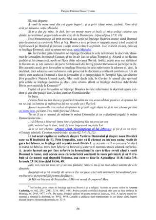 Despre Domnul Iisus Hristos

Şi, mai departe:
A venit la mine unul din cei şapte îngeri... şi a grăit către mine, zicând: Vino să-ţi
arăt pe mireasa, soţia Mielului.
Şi m-a dus pe mine, în duh, într-un munte mare şi înalt, şi mi-a arătat cetatea cea
sfântă, Ierusalimul, pogorându-se din cer, de la Dumnezeu. (Apocalipsa 21:9, 10)
Este binecunoscut că prin mireasă sau soţie se înţelege Biserica atunci când Domnul
este desemnat cu cuvintele Mire şi Soţ. Biserica este precum o mireasă atunci când aspiră să
îl primească pe Domnul şi precum o soţie atunci când L-a primit. Este evident că aici, prin soţ
se înţelege Domnul, căci se spune mireasa, soţia Mielului.
64. În Cuvânt, prin Ierusalim se înţelege Biserica în cele referitoare la doctrină, deoarece la Ierusalim, în ţinutul Canaan, şi nu în alt loc, se aflau Templul şi Altarul şi se făceau
jertfele şi, în consecinţă, acolo se făcea chiar adorarea Divină. Astfel, acolo erau trei sărbători
în fiecare an, şi toţi oamenii de parte bărbătească din întreg ţinutul trebuiau să participe la ele.
Din această cauză, prin Ierusalim se înţelege Biserica în cele referitoare la adorare şi, deci, la
doctrină; căci adorarea sau închinarea este prescrisă în doctrină şi realizată conform ei. Un alt
motiv este acela că Domnul a fost în Ierusalim şi a propovăduit în Templul Său, iar ulterior
Şi-a preaslăvit Natura Umană acolo. Mai mult decât atât, în Cuvânt în sensul său spiritual
prin cetate se înţelege doctrina şi, deci, prin cetatea sfântă se înţelege doctrina Adevărului
Divin provenind de la Domnul.*6
Faptul că prin Ierusalim se înţelege Biserica în cele referitoare la doctrină apare evident şi din alte pasaje din Cuvânt, cum ar fi următoarele:
În Isaia:
Pentru Sion nu voi tăcea şi pentru Ierusalim nu voi avea odihnă până ce dreptatea lui
nu va ieşi ca lumina şi mântuirea lui nu va arde ca o flacără.
Atunci neamurile vor vedea dreptatea ta şi toţi regii slava ta şi te vor chema pe tine
cu nume nou, pe care îl va rosti gura lui Iehova.
Tu vei fi ca o cunună de mărire în mâna Domnului şi ca o diademă regală în mâna
Dumnezeului tău...
...că Iehova a binevoit întru tine şi pământul tău va avea un soţ.
Iată, mântuirea ta vine; iată, El vine împreună cu plata Lui...
Şi ei se vor chema: «Popor sfânt, răscumpăraţi ai lui Iehova»; şi ţie ţi se va zice:
«Cetatea căutată, Cetatea nepărăsită». (Isaia 62:1-4, 11,12)
În tot acest capitol se vorbeşte despre Venirea Domnului şi despre noua Biserică
care va fi instituită de El. Prin Ierusalim, care va fi chemat cu un nou nume rostit de
gura lui Iehova, se înţelege aici această nouă Biserică; şi aceasta va fi o coroană de slavă
în mâna lui Iehova, întru care Iehova va binevoi şi care va fi numită cetatea căutată, nepărăsită. Aceste lucruri nu pot face referire la Ierusalimul în care trăiau evreii când a venit
Domnul în lume, căci acesta avea caracteristici contrarii în toate privinţele şi ar fi trebuit să fie numit mai degrabă Sodoma, aşa cum se face în Apocalipsa 11:8; Isaia 3:9;
Ieremia 23:14; Iezechiel 16:46, 48.
Iată, voi crea un nou cer şi un nou pământ. Nimeni nu-şi va mai aduce aminte de cele
dinainte.
Bucuraţi-vă şi vă veseliţi de ceea ce Eu voi face, căci iată întemeiez Ierusalimul pentru bucurie şi poporul lui pentru desfătare.
Şi Mă voi bucura de Ierusalim şi Mă voi veseli de poporul Meu.
6

În Cuvânt, prin cetate se înţelege doctrina Bisericii şi a religiei. Aceasta se poate vedea în Arcana
Caelestia, nr. 402, 2541, 2943, 3216, 4492, 4493. Poarta cetăţii semnifică doctrina prin care se face intrarea în
Biserică, nr. 2943, 4477, 4478. De aceea, bătrânii şedeau în poarta cetăţii şi judecau, ibid. A ieşi pe poartă înseamnă a renunţa la doctrină, nr. 4492, 4493. Cetăţile şi palatele sunt reprezentate în cer atunci când îngerii
discută despre elemente doctrinale, nr. 3216.

56

 