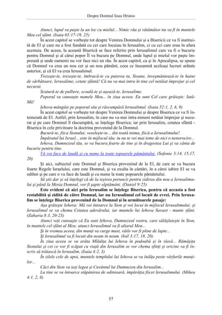 Despre Domnul Iisus Hristos

Atunci, lupul va paşte la un loc cu mielul... Nimic rău şi vătămător nu va fi în muntele
Meu cel sfânt. (Isaia 65:17-19, 25)
În acest capitol se vorbeşte tot despre Venirea Domnului şi a Bisericii ce va fi instituită de El şi care nu a fost fundată cu cei care locuiau în Ierusalim, ci cu cei care erau în afara
acestuia. De aceea, la această Biserică se face referire prin Ierusalimul care va fi o bucurie
pentru Domnul şi al cărui popor Îl va bucura pe Domnul, unde lupul şi mielul vor paşte împreună şi unde oamenii nu vor face nici un rău. În acest capitol, ca şi în Apocalipsa, se spune
că Domnul va crea un nou cer şi un nou pământ, ceea ce înseamnă aceleaşi lucruri arătate
anterior, şi că El va crea Ierusalimul.
Trezeşte-te, trezeşte-te, îmbracă-te cu puterea ta, Sioane, înveşmântează-te în haine
de sărbătoare, Ierusalime, cetate sfântă! Că nu va mai intra în tine cel netăiat împrejur şi cel
necurat.
Scutură-te de pulbere, scoală-te şi aşează-te, Ierusalime.
Poporul va cunoaşte numele Meu... în ziua aceea: Eu sunt Cel care grăieşte: IatăMă!
Iehova mângâie pe poporul său şi răscumpără Ierusalimul. (Isaia 52:1, 2, 6, 9)
În acest capitol se vorbeşte tot despre Venirea Domnului şi despre Biserica ce va fi întemeiată de El. Astfel, prin Ierusalim, în care nu va mai intra nimeni netăiat împrejur şi necurat şi pe care Domnul îl răscumpără, se înţelege Biserica; iar prin Ierusalim, cetatea sfântă Biserica în cele privitoare la doctrina provenind de la Domnul.
Bucură-te, fiica Sionului; veseleşte-te... din toată inima, fiică a Ierusalimului!
Împăratul lui Israel... este în mijlocul tău; tu nu te vei mai teme de nici o nenorocire...
Iehova, Dumnezeul tău, se va bucura foarte de tine şi în dragostea Lui şi va cânta de
bucurie pentru tine.
Vă voi face de laudă şi cu nume la toate topoarele pământului. (Sofonie 3:14, 15,17,
20)
Şi aici, subiectul este Domnul şi Biserica provenind de la El, de care se va bucura
foarte Regele Israelului, care este Domnul, şi va exulta în cântări, în a cărei iubire El se va
odihni şi pe care o va face de laudă şi cu nume la toate popoarele pământului.
Să ştii dar şi să înţelegi că de la ieşirea poruncii pentru zidirea din nou a Ierusalimului şi până la Mesia Domnul, vor fi şapte săptămâni. (Daniel 9:25)
Este evident că aici prin Ierusalim se înţelege Biserica, pentru că aceasta a fost
restabilită şi zidită de către Domnul, iar nu Ierusalimul cel locuit de evrei. Prin Ierusalim se înţelege Biserica provenind de la Domnul şi în următoarele pasaje:
Aşa grăieşte Iehova: Mă voi întoarce la Sion şi voi locui în mijlocul Ierusalimului; şi
Ierusalimul se va chema Cetatea adevărului, iar muntele lui Iehova Savaot - munte sfânt.
(Zaharia 8:3, 20-23)
Atunci veţi cunoaşte că Eu sunt Iehova, Dumnezeul vostru, care sălăşluieşte în Sion,
în muntele cel sfânt al Meu; atunci Ierusalimul va fi altarul Meu...
Şi în vremea aceea, din munţi va curge must, văile vor fi pline de lapte...
Şi Ierusalimul va fi locuit din neam în neam. (Ioil 3:17, 18, 20)
În ziua aceea se va arăta Mlădiţa lui Iehova în podoabă şi în slavă... Rămăşiţa
Sionului şi cei ce vor fi scăpat cu viaţă din Ierusalim se vor chema sfinţi şi oricine va fi înscris să trăiască în Ierusalim, (Isaia 4:2, 3)
În zilele cele de apoi, muntele templului lui Iehova se va înălţa peste vârfurile munţilor...
Căci din Sion va ieşi legea şi Cuvântul lui Dumnezeu din Ierusalim...
La tine se va întoarce stăpânirea de odinioară, împărăţia fiicei Ierusalimului. (Mihea
4:1, 2, 8)

57

 