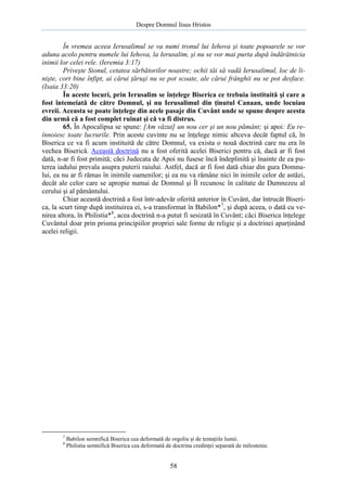 Despre Domnul Iisus Hristos

În vremea aceea Ierusalimul se va numi tronul lui Iehova şi toate popoarele se vor
aduna acolo pentru numele lui Iehova, la Ierusalim, şi nu se vor mai purta după îndărătnicia
inimii lor celei rele. (Ieremia 3:17)
Priveşte Sionul, cetatea sărbătorilor noastre; ochii tăi să vadă Ierusalimul, loc de linişte, cort bine înfipt, ai cărui ţăruşi nu se pot scoate, ale cărui frânghii nu se pot desface.
(Isaia 33:20)
În aceste locuri, prin Ierusalim se înţelege Biserica ce trebuia instituită şi care a
fost întemeiată de către Domnul, şi nu Ierusalimul din ţinutul Canaan, unde locuiau
evreii. Aceasta se poate înţelege din acele pasaje din Cuvânt unde se spune despre acesta
din urmă că a fost complet ruinat şi că va fi distrus.
65. În Apocalipsa se spune: [Am văzut] un nou cer şi un nou pământ; şi apoi: Eu reînnoiesc toate lucrurile. Prin aceste cuvinte nu se înţelege nimic altceva decât faptul că, în
Biserica ce va fi acum instituită de către Domnul, va exista o nouă doctrină care nu era în
vechea Biserică. Această doctrină nu a fost oferită acelei Biserici pentru că, dacă ar fi fost
dată, n-ar fi fost primită; căci Judecata de Apoi nu fusese încă îndeplinită şi înainte de ea puterea iadului prevala asupra puterii raiului. Astfel, dacă ar fi fost dată chiar din gura Domnului, ea nu ar fi rămas în inimile oamenilor; şi ea nu va rămâne nici în inimile celor de astăzi,
decât ale celor care se apropie numai de Domnul şi Îl recunosc în calitate de Dumnezeu al
cerului şi al pământului.
Chiar această doctrină a fost într-adevăr oferită anterior în Cuvânt, dar întrucât Biserica, la scurt timp după instituirea ei, s-a transformat în Babilon*7, şi după aceea, o dată cu venirea altora, în Philistia*8, acea doctrină n-a putut fi sesizată în Cuvânt; căci Biserica înţelege
Cuvântul doar prin prisma principiilor propriei sale forme de religie şi a doctrinei aparţinând
acelei religii.

7
8

Babilon semnifică Biserica cea deformată de orgoliu şi de tentaţiile lumii.
Philistia semnifică Biserica cea deformată de doctrina credinţei separată de milostenie.

58

 