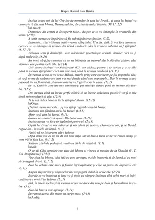 Despre Domnul Iisus Hristos

În ziua aceea voi da lui Gog loc de mormânt în ţara lui Israel... şi casa lui Israel va
cunoaşte că Eu sunt Iehova, Dumnezeul lor, din ziua de astăzi înainte. (39:11, 22)
În Daniel:
Dumnezeu din ceruri a descoperit taine... despre ce se va întâmpla în vremurile din
urmă. (2:28)
A venit vremea ca împărăţia să fie sub stăpânirea sfinţilor. (7:22)
Ia aminte... căci viziunea arată vremea sfârşitului. El a zis: Iată, îţi voi face cunoscut
ceea ce se va întâmpla în vremea din urmă a mâniei: căci în vremea stabilită va fi sfârşitul.
(8:17, 19)
Viziunea serii şi dimineţii... este adevărată: pecetluieşte această viziune; căci va fi
după multe zile. (8:26)
Am venit să-ţi fac cunoscut ce se va întâmpla cu poporul tău la sfârşitul zilelor: căci
viziunea este pentru acele zile. (10:14)
Unii dintre înţelepţi vor fi încercaţi (V.T. vor cădea), pentru a se curăţa şi a se albi
până în vremea sfârşitului: căci mai este încă până la vremea rânduită. (11:35)
În vremea aceea se va scula Mihail, marele prinţ care ocroteşte pe fiii poporului tău;
şi va fi vreme de strâmtorare cum n-a mai fost de când sunt popoarele... Dar în vremea aceea
poporul tău va fi mântuit, şi anume oricine va fi găsit scris în carte. (12:1)
Iar tu, Daniele, ţine ascunse cuvintele şi pecetluieşte cartea până în vremea sfârşitului. (12:4)
Din vremea când va înceta jertfa zilnică şi va începe urâciunea pustiirii vor fi o mie
două sute nouăzeci de zile. (12:9)
Tu te vei ridica între ai tăi la sfârşitul zilelor. (12:13)
În Osea:
[Puţină vreme mai este... şi] voi sfârşi regatul casei lui Israel.
Şi atunci voi sfărâma arcul lui Israel. (1:4,5)
Mare va fi ziua lui Izreel. (1:11)
În acea zi... tu îmi vei spune: Bărbatul meu. (2:16)
În ziua aceea voi face un legământ pentru ei. (2:18)
Copiii lui Israel se vor întoarce şi vor căuta pe Iehova, Dumnezeul lor, şi pe David,
regele lor... în zilele din urmă. (3:5)
Veniţi, să ne întoarcem către Iehova.
După două zile El ne va da din nou viaţă, iar în ziua a treia El ne va ridica iarăşi şi
vom trăi în faţa Lui. (6:1, 2)
Sosit-au zilele de pedeapsă, venit-au zilele de răsplată. (9:7)
În Ioil:
O, ce zi! Căci aproape este ziua lui Iehova şi vine ca o pustiire de la Shaddai (V. T.
Cel Atotputernic). (1:15)
Vine ziua lui Iehova, căci iată ea este aproape; o zi de întuneric şi de beznă, zi cu nori
şi cu negură deasă. (2:1, 2)
Ziua lui Iehova este mare şi foarte înfricoşătoare; şi cine va putea sta împotriva ei?
(2:11)
Asupra slujitorilor şi slujnicelor îmi voi pogorî duhul în acele zile. (2:29)
Soarele se va întuneca şi luna va fi roşie ca sângele înaintea zilei celei mari şi înfricoşătoare a venirii lui Iehova. (2:31)
Iată, în zilele acelea şi în vremea aceea voi duce din nou pe Iuda şi Ierusalimul în robie. (3:1)
Ziua lui Iehova este aproape. (3:14)
În vremea aceea, din munţi va curge must. (3:18)
În Avdie:

6

 
