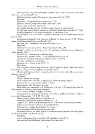 Despre Domnul Iisus Hristos

În ziua aceea îi voi pierde pe înţelepţii Edemului. Nu te veseli de aceştia în ziua pierderii lor; .. .sau a suferinţelor lor.
Căci aproape este ziua lui Iehova pentru toate neamurile. (8, 12,15)
În Amos:
Cel viteaz... va fugi dezbrăcat în ziua aceea. (2:16)
În ziua în care voi pedepsi fărădelegile lui Israel. (3:14)
Vai de cei ce doresc ziua lui Iehova!
Ce este ziua lui Iehova pentru voi? Este o zi de întuneric şi nu de lumină.
Nu va fi oare ziua lui Iehova întuneric şi nu lumină, beznă şi nu strălucire? (5:18-20)
Cântările templului se vor preface în tânguiri în ziua aceea. (8:3)
În ziua aceea... voi face soarele să apună în miezul zilei şi voi întuneca pământul în
plină zi. (8:9)
În ziua aceea, fecioarele cele frumoase şi flăcării vor leşina de sete. (8:13) ' În ziua
aceea voi ridica cortul cel căzut al lui David. (9:11)
Iată, vine ziua... când munţii vor picura vin dulce. (9:13)
În Miheia:
În ziua aceea... vă veţi lamenta... Suntem nimiciţi cu toţii. (2:4)
În zilele cele de pe urmă [se va petrece că] muntele casei lui Iehova se va înălţa peste
vârful munţilor. (4:1)
În ziua aceea... voi aduna pe cei chinuiţi. (4:6)
În ziua aceea... voi tăia caii tăi... şi voi distruge carele tale. (5:10)
Ziua vestită de străjile tale şi ziua pedepsirii tale a sosit. (7:4)
Vine ziua când zidurile vor fi zidite.
În ziua aceea el va veni la tine. (7:11, 12)
În Avacum:
Este o vedenie pentru un timp hotărât şi ea se va împlini la sfârşit... chiar dacă întârzie, aşteapt-o; căci ea va veni fără greş, nu va întârzia. (2:3)
O Iehova, fă lucrarea Ta în mijlocul anilor; cu trecerea anilor fă-o cunoscută...
Dumnezeu va veni. (3:2)
În Sofonie:
Ziua lui Iehova este aproape.
În ziua sacrificiului lui Iehova, voi pedepsi pe căpetenii şi pe fiii regelui.
În ziua aceea voi scormoni Ierusalimul cu făclii.
Ziua cea mare a lui Iehova este aproape.
Zi de mânie este ziua aceea, zi de strâmtorare şi de jale, zi de pustiire şi de nimicire,
zi de întuneric şi de beznă, zi de nori şi de negură.
Zi cu sunet de trâmbiţă şi strigăte de război.
În ziua mâniei lui Iehova; tot pământul va fi mistuit... şi El va pierde într-o clipă pe
toţi locuitorii pământului. (1:7, 8, 12, 14-16, 18)
Înainte ca furia zilei lui Iehova să vina peste voi.
Poate veţi fi feriţi în ziua mâniei lui Iehova. (2:2, 3)
Aşteptaţi-Mă... până în ziua când Mă voi scula ca mărturie; căci este judecata Mea.
În ziua aceea nu te vei mai ruşina de toate faptele tale.
În ziua aceea se va zice Ierusalimului: Nu te teme.
În vremea aceea voi stârpi pe toţi asupritorii tăi.
În vremea aceea vă voi aduce înapoi; în vremea aceea vă voi aduna: căci vă voi face
de laudă şi cu nume. (3:8, 11, 16, 19, 20)
În Zaharia:
Atunci multe popoare se vor uni întru Iehova în ziua aceea. (2:11)
Intr-o singură zi voi îndepărta nedreptatea din ţara aceasta.

7

 
