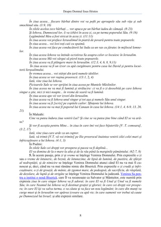 Despre Domnul Iisus Hristos

În ziua aceea... fiecare bărbat dintre voi va pofti pe aproapele său sub viţa şi sub
smochinul său. (3:9, 10)
În zilele acelea zece bărbaţi ... vor apuca pe un bărbat iudeu de cămaşă. (8:23)
Şi Iehova, Dumnezeul lor, îi va izbăvi în acea zi, ca pe turma poporului Său. (9:16)
Legământul Meu a fost stricat în acea zi. (11:11)
În ziua aceea voi preface Ierusalimul în piatră de povară pentru toate popoarele.
În ziua aceea... voi lovi toţi caii cu spaimă.
În ziua aceea voi face pe conducătorii lui Iuda ca un vas cu jăratec în mijlocul lemnelor.
În ziua aceea Iehova va întinde ocrotirea Sa asupra celor ce locuiesc în Ierusalim.
În ziua aceea Mă voi sârgui să pierd toate popoarele.
În ziua aceea va fi plângere mare în Ierusalim. (12:3, 4, 6, 8, 9,11)
În ziua aceea va fi un izvor cu apă curgătoare pentru casa lui David şi pentru locuitorii Ierusalimului.
În vremea aceea... voi stârpi din ţară numele idolilor.
În ziua aceea se vor ruşina proorocii. (13:1, 2, 4)
Iată, vine ziua lui Iehova.
Picioarele Sale se vor sprijini în ziua aceea pe Muntele Măslinilor.
În ziua aceea nu va mai fi lumină şi strălucire: ci va fi o zi deosebită pe care Iehova
singur o ştie, nici zi nici noapte... în vreme de seară va fi lumină.
În ziua aceea ape vii vor izvorî din Ierusalim.
În ziua aceea va fi Iehova unul singur şi tot aşa şi numele Său unul singur.
În ziua aceea va fi [scris] pe copitele cailor: Sfinţenie lui Iehova.
În ziua aceea nu va mai fi poporul lui Canaan în casa lui Iehova. (14:1, 4, 6-9, 13, 20,
21)
În Maleahi:
Cine va putea îndura ziua venirii Lui? Şi cine se va putea ţine bine când El se va arăta?
Şi vor fi aceştia pentru Mine... în ziua în care îmi voi face bijuteriile [V. T. comoara],
(3:2, 17)
Iată, vine ziua care arde ca un cuptor.
Iată, vă trimit [V.T. vă voi trimite] pe Ilie proorocul înaintea venirii zilei celei mari şi
înfricoşătoare a lui Iehova. (4:1, 3)
În Psalmi:
În zilele Sale cei drepţi vor prospera şi pacea va fi deplină...
El va domina de la o mare la alta şi de la râu până la marginile pământului. (62:7, 8)
5. În aceste pasaje, prin zi şi vreme se înţelege Venirea Domnului. Prin expresiile o zi
sau o vreme de întuneric, de beznă, de întunecime, de lipsă de lumină, de pustiire, de sfârşit
al nedreptăţii, şi de nimicire se înţelege Venirea Domnului atunci când El nu va mai fi cunoscut şi, deci, când nu va mai rămâne nimic din Biserică. Prin expresiile o zi crudă şi înfricoşătoare, o zi de groază, de mânie, de zgomot mare, de pedeapsă, de sacrificiu, de răsplată,
de dezolare, de luptă şi de strigăte se înţelege Venirea Domnului la judecată. Venirea Sa pentru a institui o nouă Biserică, care Îl va recunoaşte ca Salvator şi Mântuitor, este numită prin
expresia ziua în care singur Iehova va fi adorat; în care El va fi Unul şi Unul va fi numele
Său; în care Neamul lui Iehova va fi destinat graţiei şi gloriei; în care cei drepţi vor prospera; în care El îşi va salva turma, o va căuta şi va face un nou legământ; în care din munţi va
curge must şi în Ierusalim vor apărea izvoare cu apă vie; în care oamenii vor trebui să caute
pe Dumnezeul lui Israel; şi alte expresii similare.

8

 