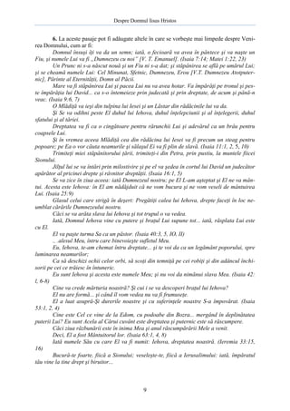 Despre Domnul Iisus Hristos

6. La aceste pasaje pot fi adăugate altele în care se vorbeşte mai limpede despre Venirea Domnului, cum ar fi:
Domnul însuşi îţi va da un semn; iată, o fecioară va avea în pântece şi va naşte un
Fiu, şi numele Lui va fi „Dumnezeu cu noi” [V. T. Emanuel]. (Isaia 7:14; Matei 1:22, 23)
Un Prunc ni s-a născut nouă şi un Fiu ni s-a dat; şi stăpânirea se află pe umărul Lui;
şi se cheamă numele Lui: Cel Minunat, Sfetnic, Dumnezeu, Erou [V.T. Dumnezeu Atotputernic], Părinte al Eternităţii, Domn al Păcii.
Mare va fi stăpânirea Lui şi pacea Lui nu va avea hotar. Va împărăţi pe tronul şi peste împărăţia lui David... ca s-o întemeieze prin judecată şi prin dreptate, de acum şi până-n
veac. (Isaia 9:6, 7)
O Mlădiţă va ieşi din tulpina lui Iesei şi un Lăstar din rădăcinile lui va da.
Şi Se va odihni peste El duhul lui Iehova, duhul înţelepciunii şi al înţelegerii, duhul
sfatului şi al tăriei.
Dreptatea va fi ca o cingătoare pentru rărunchii Lui şi adevărul ca un brâu pentru
coapsele Lui.
Şi în vremea aceea Mlădiţă cea din rădăcina lui Iesei va fi precum un steag pentru
popoare; pe Ea o vor căuta neamurile şi sălaşul Ei va fi plin de slavă. (Isaia 11:1, 2, 5, 10)
Trimiteţi miei stăpânitorului ţării, trimiteţi-i din Petra, prin pustiu, la muntele fiicei
Sionului.
Jilţul lui se va întări prin milostivire şi pe el va şedea în cortul lui David un judecător
apărător al pricinei drepte şi râvnitor dreptăţii. (Isaia 16:1, 5)
Se va zice în ziua aceea: iată Dumnezeul nostru; pe El L-am aşteptat şi El ne va mântui. Acesta este Iehova: în El am nădăjduit că ne vom bucura şi ne vom veseli de mântuirea
Lui. (Isaia 25:9)
Glasul celui care strigă în deşert: Pregătiţi calea lui Iehova, drepte faceţi în loc neumblat cărările Dumnezeului nostru.
Căci se va arăta slava lui Iehova şi tot trupul o va vedea.
Iată, Domnul Iehova vine cu putere şi braţul Lui supune tot... iată, răsplata Lui este
cu El.
El va paşte turma Sa ca un păstor. (Isaia 40:3, 5, IO, II)
.. .alesul Meu, întru care binevoieşte sufletul Meu.
Eu, Iehova, te-am chemat întru dreptate... şi te voi da ca un legământ poporului, spre
luminarea neamurilor;
Ca să deschizi ochii celor orbi, să scoţi din temniţă pe cei robiţi şi din adâncul închisorii pe cei ce trăiesc în întuneric.
Eu sunt Iehova şi acesta este numele Meu; şi nu voi da nimănui slava Mea. (Isaia 42:
l, 6-8)
Cine va crede mărturia noastră? Şi cui i se va descoperi braţul lui Iehova?
El nu are formă... şi când îl vom vedea nu va fi frumuseţe.
El a luat asupră-Şi durerile noastre şi cu suferinţele noastre S-a împovărat. (Isaia
53:1, 2, 4)
Cine este Cel ce vine de la Edom, cu podoabe din Bozra... mergând în deplinătatea
puterii Lui? Eu sunt Acela al Cărui cuvânt este dreptatea şi puternic este să răscumpere.
Căci ziua răzbunării este în inima Mea şi anul răscumpărării Mele a venit.
Deci, El a fost Mântuitorul lor. (Isaia 63:1, 4, 8)
Iată numele Său cu care El va fi numit: Iehova, dreptatea noastră. (Ieremia 33:15,
16)
Bucură-te foarte, fiică a Sionului; veseleşte-te, fiică a Ierusalimului: iată, împăratul
tău vine la tine drept şi biruitor...

9

 