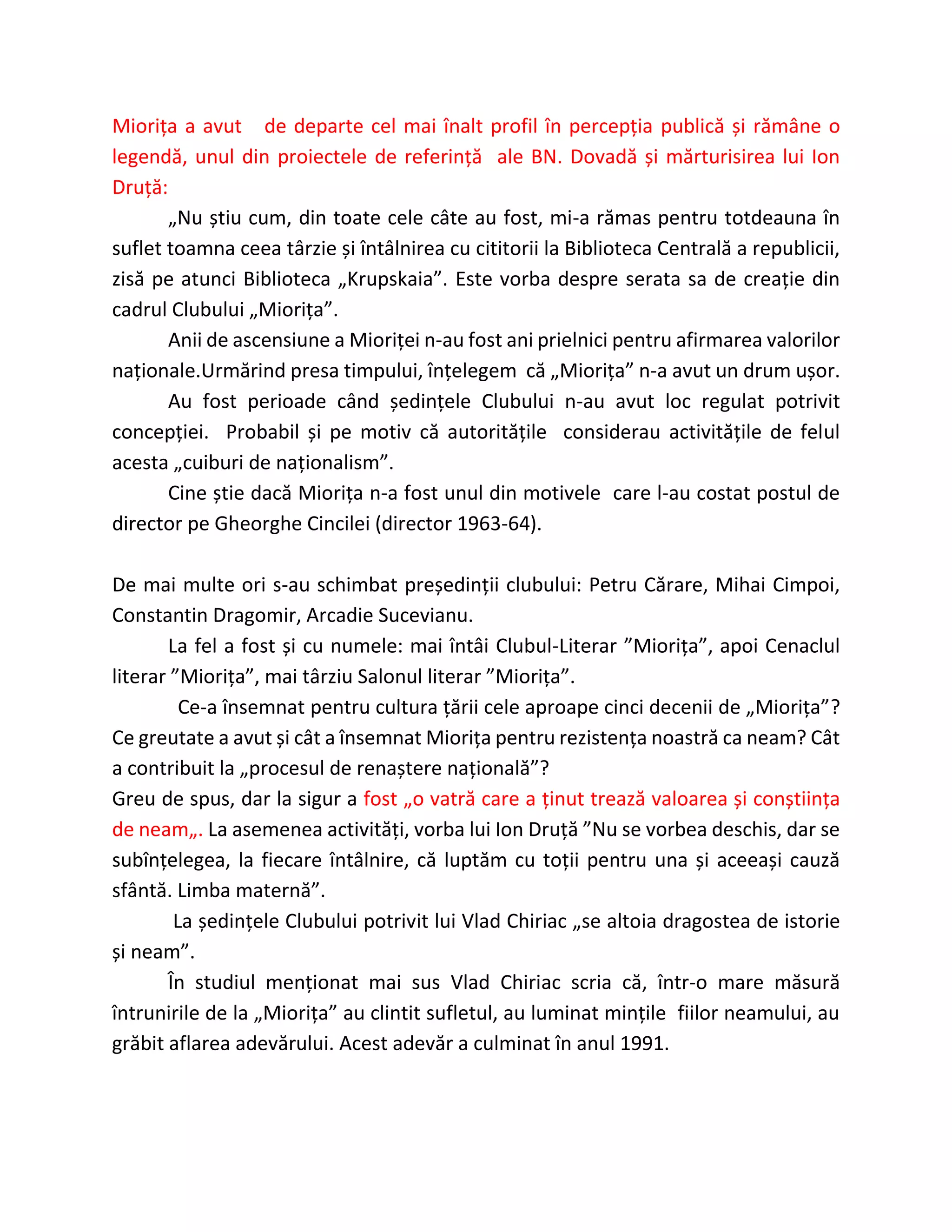 Miorița a avut de departe cel mai înalt profil în percepția publică și rămâne o
legendă, unul din proiectele de referință ale BN. Dovadă și mărturisirea lui Ion
Druță:
„Nu știu cum, din toate cele câte au fost, mi-a rămas pentru totdeauna în
suflet toamna ceea târzie și întâlnirea cu cititorii la Biblioteca Centrală a republicii,
zisă pe atunci Biblioteca „Krupskaia”. Este vorba despre serata sa de creație din
cadrul Clubului „Miorița”.
Anii de ascensiune a Mioriței n-au fost ani prielnici pentru afirmarea valorilor
naționale.Urmărind presa timpului, înțelegem că „Miorița” n-a avut un drum ușor.
Au fost perioade când ședințele Clubului n-au avut loc regulat potrivit
concepției. Probabil și pe motiv că autoritățile considerau activitățile de felul
acesta „cuiburi de naționalism”.
Cine știe dacă Miorița n-a fost unul din motivele care l-au costat postul de
director pe Gheorghe Cincilei (director 1963-64).
De mai multe ori s-au schimbat președinții clubului: Petru Cărare, Mihai Cimpoi,
Constantin Dragomir, Arcadie Sucevianu.
La fel a fost și cu numele: mai întâi Clubul-Literar ”Miorița”, apoi Cenaclul
literar ”Miorița”, mai târziu Salonul literar ”Miorița”.
Ce-a însemnat pentru cultura țării cele aproape cinci decenii de „Miorița”?
Ce greutate a avut și cât a însemnat Miorița pentru rezistența noastră ca neam? Cât
a contribuit la „procesul de renaștere națională”?
Greu de spus, dar la sigur a fost „o vatră care a ținut trează valoarea și conștiința
de neam„. La asemenea activități, vorba lui Ion Druță ”Nu se vorbea deschis, dar se
subînțelegea, la fiecare întâlnire, că luptăm cu toții pentru una și aceeași cauză
sfântă. Limba maternă”.
La ședințele Clubului potrivit lui Vlad Chiriac „se altoia dragostea de istorie
și neam”.
În studiul menționat mai sus Vlad Chiriac scria că, într-o mare măsură
întrunirile de la „Miorița” au clintit sufletul, au luminat mințile fiilor neamului, au
grăbit aflarea adevărului. Acest adevăr a culminat în anul 1991.
 