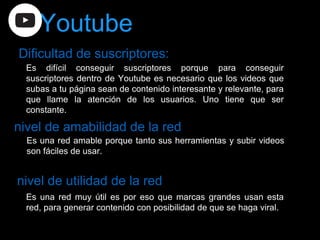 Dificultad de suscriptores:
nivel de amabilidad de la red
nivel de utilidad de la red
Es difícil conseguir suscriptores porque para conseguir
suscriptores dentro de Youtube es necesario que los videos que
subas a tu página sean de contenido interesante y relevante, para
que llame la atención de los usuarios. Uno tiene que ser
constante.
Es una red amable porque tanto sus herramientas y subir videos
son fáciles de usar.
Es una red muy útil es por eso que marcas grandes usan esta
red, para generar contenido con posibilidad de que se haga viral.
Youtube
 