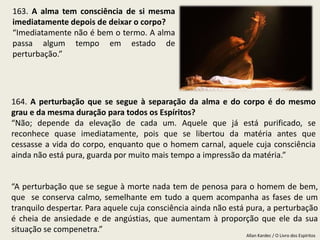 Allan Kardec / O Livro dos Espíritos
“A perturbação que se segue à morte nada tem de penosa para o homem de bem,
que se conserva calmo, semelhante em tudo a quem acompanha as fases de um
tranquilo despertar. Para aquele cuja consciência ainda não está pura, a perturbação
é cheia de ansiedade e de angústias, que aumentam à proporção que ele da sua
situação se compenetra.”
163. A alma tem consciência de si mesma
imediatamente depois de deixar o corpo?
“Imediatamente não é bem o termo. A alma
passa algum tempo em estado de
perturbação.”
164. A perturbação que se segue à separação da alma e do corpo é do mesmo
grau e da mesma duração para todos os Espíritos?
“Não; depende da elevação de cada um. Aquele que já está purificado, se
reconhece quase imediatamente, pois que se libertou da matéria antes que
cessasse a vida do corpo, enquanto que o homem carnal, aquele cuja consciência
ainda não está pura, guarda por muito mais tempo a impressão da matéria.”
 