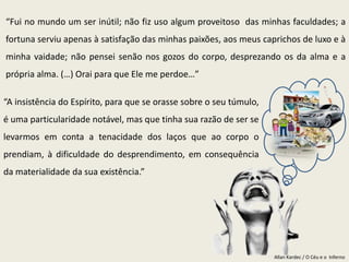 Allan Kardec / O Céu e o Inferno
“Fui no mundo um ser inútil; não fiz uso algum proveitoso das minhas faculdades; a
fortuna serviu apenas à satisfação das minhas paixões, aos meus caprichos de luxo e à
minha vaidade; não pensei senão nos gozos do corpo, desprezando os da alma e a
própria alma. (…) Orai para que Ele me perdoe…”
“A insistência do Espírito, para que se orasse sobre o seu túmulo,
é uma particularidade notável, mas que tinha sua razão de ser se
levarmos em conta a tenacidade dos laços que ao corpo o
prendiam, à dificuldade do desprendimento, em consequência
da materialidade da sua existência.”
 