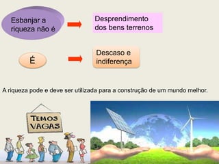 Esbanjar a
riqueza não é
Desprendimento
dos bens terrenos
É
Descaso e
indiferença
A riqueza pode e deve ser utilizada para a construção de um mundo melhor.
 