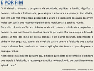 “- O dinheiro fomenta o progresso da sociedade, equilibra a família, dignifica o
homem, estimula a fraternidade, gera alegria e estrutura a esperança. Sem dúvida,
que tem sido mal empregado, produzindo a usura e a insensatez dos quais decorrem
males sem conta, que respondem pela miséria moral, social e geral no mundo.
Deus não colocaria na Terra o dinheiro, se ele não tivesse a missão de acompanhar o
homem na sua marcha ascensional na busca da perfeição. Dia virá em que a troca de
valores se fará por meio de outras técnicas e de outros recursos, dispensando o
dinheiro. Por enquanto, porém, ele é veículo para o bem e a felicidade que a todos
cumpre desenvolver, mediante a correta aplicação dos tesouros que chegarem a
quaisquer mãos.
Abençoada seja a riqueza que gera paz, a moeda que liberta do sofrimento, o dinheiro
que impele à felicidade, o recurso que santifica no exercício do desprendimento e na
ação do bem.”
Divaldo Pereira Franco / Pelos caminhos de Jesus
 