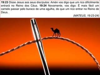 19:23 Disse Jesus aos seus discípulos: Amén vos digo que um rico dificilmente
entrará no Reino dos Céus. 19:24 Novamente, vos digo: É mais fácil um
camelo passar pelo buraco de uma agulha, do que um rico entrar no Reino de
Deus.
(MATEUS, 19:23-24)
 