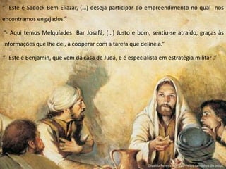 “- Este é Sadock Bem Eliazar, (…) deseja participar do empreendimento no qual nos
encontramos engajados.”
“- Aqui temos Melquíades Bar Josafá, (…) Justo e bom, sentiu-se atraído, graças às
informações que lhe dei, a cooperar com a tarefa que delineia.”
“- Este é Benjamin, que vem da casa de Judá, e é especialista em estratégia militar .”
Divaldo Pereira Franco / Pelos caminhos de Jesus
 