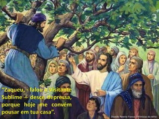 “Zaqueu, - falou o Visitante
Sublime – desce depressa,
porque hoje me convém
pousar em tua casa”.
Divaldo Pereira Franco / Primícias do reino
 