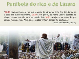 “16:19 Havia um homem rico que se vestia de púrpura e linho fino deleitando-se
a cada dia esplendidamente. 16:20 E um pobre, de nome Lázaro, coberto de
chagas, estava lançado junto ao portão dele 16:21 desejando saciar-se do que
caía da mesa do rico. Além disso, os cães vinham lamber-lhe as chagas.”
(Novo Testamento /Lucas)
 