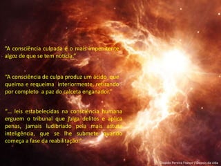 Divaldo Pereira Franco / Depois da vida
“A consciência de culpa produz um ácido que
queima e requeima interiormente, retirando
por completo a paz do calceta enganador.”
“A consciência culpada é o mais impenitente
algoz de que se tem notícia.”
“… leis estabelecidas na consciência humana
erguem o tribunal que julga delitos e aplica
penas, jamais ludibriado pela mais astuta
inteligência, que se lhe submete quando
começa a fase da reabilitação.”
 
