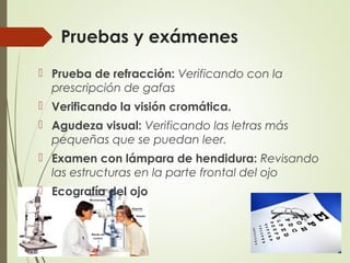 Pruebas y exámenes
 Prueba de refracción: Verificando con la
prescripción de gafas
 Verificando la visión cromática.
 Agudeza visual: Verificando las letras más
pequeñas que se puedan leer.
 Examen con lámpara de hendidura: Revisando
las estructuras en la parte frontal del ojo
 Ecografía del ojo
 