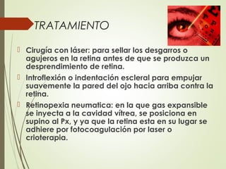 TRATAMIENTO
 Cirugía con láser: para sellar los desgarros o
agujeros en la retina antes de que se produzca un
desprendimiento de retina.
 Introflexión o indentación escleral para empujar
suavemente la pared del ojo hacia arriba contra la
retina.
 Retinopexia neumatica: en la que gas expansible
se inyecta a la cavidad vítrea, se posiciona en
supino al Px, y ya que la retina esta en su lugar se
adhiere por fotocoagulación por laser o
crioterapia.
 