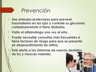 Prevención
 Use anteojos protectores para prevenir
traumatismo en los ojos y controle su glucemia
cuidadosamente si tiene diabetes.
 Visite al oftalmólogo una vez al año.
 Puede necesitar consultas más frecuentes si
tiene factores de riesgo para que se presente
un desprendimiento de retina.
 Esté alerta a los síntomas de nuevos destellos
de luz y moscas volantes.
 