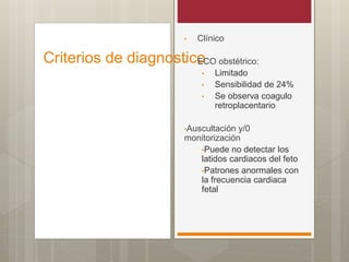 Criterios de diagnostico
• Clínico
• ECO obstétrico:
• Limitado
• Sensibilidad de 24%
• Se observa coagulo
retroplacentario
•Auscultación y/0
monitorización
•Puede no detectar los
latidos cardiacos del feto
•Patrones anormales con
la frecuencia cardiaca
fetal
 
