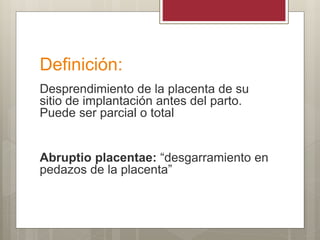 Definición:
Desprendimiento de la placenta de su
sitio de implantación antes del parto.
Puede ser parcial o total
Abruptio placentae: “desgarramiento en
pedazos de la placenta”
 
