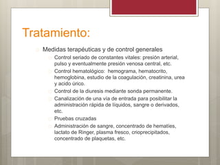 Tratamiento:
 Medidas terapéuticas y de control generales
 Control seriado de constantes vitales: presión arterial,
pulso y eventualmente presión venosa central, etc.
 Control hematológico: hemograma, hematocrito,
hemoglobina, estudio de la coagulación, creatinina, urea
y acido úrico.
 Control de la diuresis mediante sonda permanente.
 Canalización de una vía de entrada para posibilitar la
administración rápida de líquidos, sangre o derivados,
etc.
 Pruebas cruzadas
 Administración de sangre, concentrado de hematíes,
lactato de Ringer, plasma fresco, crioprecipitados,
concentrado de plaquetas, etc.
 