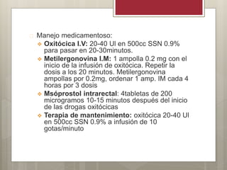  Manejo medicamentoso:
 Oxitócica I.V: 20-40 Ul en 500cc SSN 0.9%
para pasar en 20-30minutos.
 Metilergonovina I.M: 1 ampolla 0.2 mg con el
inicio de la infusión de oxitócica. Repetir la
dosis a los 20 minutos. Metilergonovina
ampollas por 0.2mg, ordenar 1 amp. IM cada 4
horas por 3 dosis
 Msóprostol intrarectal: 4tabletas de 200
microgramos 10-15 minutos después del inicio
de las drogas oxitócicas
 Terapia de mantenimiento: oxitócica 20-40 Ul
en 500cc SSN 0.9% a infusión de 10
gotas/minuto
 