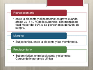 • entre la placenta y el miometrio; es grave cuando
afecta 30 a 40 % de la superficie, con mortalidad
fetal mayor del 50% si se pierden mas de 60 ml de
sangre.
Retroplacentario
• Subcorionico, entre la placenta y las membranas.
Marginal
• Subamniotico, entre la placenta y el amnios.
Carece de importancia clínica
Preplacentario
 