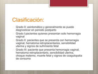Clasificación:
 Grado 0: asintomático y generalmente se puede
diagnosticar en periodo postparto
 Grado I:pacientes quienes presentan solo hemorragia
vaginal
 Grado II: pacientes que se presenta con hemorragia
vaginal, hematoma retroplacentarios, sensibilidad
uterina y signos de sufrimiento fetal
 Grado III: paciente que presenta hemorragia vaginal,
hematoma retroplacentario, sensibilidad uterina,
choque materno, muerte fetal y signos de coagulopatia
de consumo
 