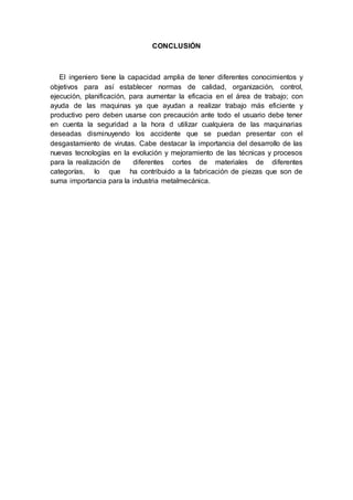 CONCLUSIÓN
El ingeniero tiene la capacidad amplia de tener diferentes conocimientos y
objetivos para así establecer normas de calidad, organización, control,
ejecución, planificación, para aumentar la eficacia en el área de trabajo; con
ayuda de las maquinas ya que ayudan a realizar trabajo más eficiente y
productivo pero deben usarse con precaución ante todo el usuario debe tener
en cuenta la seguridad a la hora d utilizar cualquiera de las maquinarias
deseadas disminuyendo los accidente que se puedan presentar con el
desgastamiento de virutas. Cabe destacar la importancia del desarrollo de las
nuevas tecnologías en la evolución y mejoramiento de las técnicas y procesos
para la realización de diferentes cortes de materiales de diferentes
categorías, lo que ha contribuido a la fabricación de piezas que son de
suma importancia para la industria metalmecánica.
 