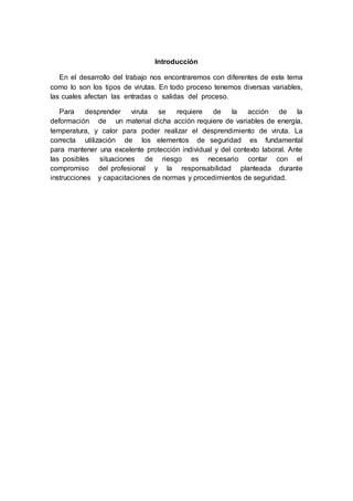 Introducción
En el desarrollo del trabajo nos encontraremos con diferentes de este tema
como lo son los tipos de virutas. En todo proceso tenemos diversas variables,
las cuales afectan las entradas o salidas del proceso.
Para desprender viruta se requiere de la acción de la
deformación de un material dicha acción requiere de variables de energía,
temperatura, y calor para poder realizar el desprendimiento de viruta. La
correcta utilización de los elementos de seguridad es fundamental
para mantener una excelente protección individual y del contexto laboral. Ante
las posibles situaciones de riesgo es necesario contar con el
compromiso del profesional y la responsabilidad planteada durante
instrucciones y capacitaciones de normas y procedimientos de seguridad.
 