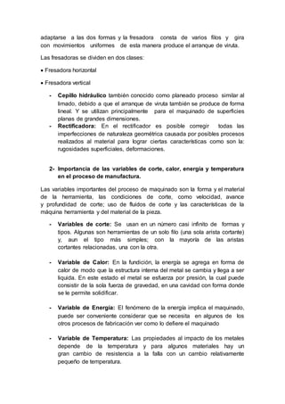 adaptarse a las dos formas y la fresadora consta de varios filos y gira
con movimientos uniformes de esta manera produce el arranque de viruta.
Las fresadoras se dividen en dos clases:
 Fresadora horizontal
 Fresadora vertical
- Cepillo hidráulico también conocido como planeado proceso similar al
limado, debido a que el arranque de viruta también se produce de forma
lineal. Y se utilizan principalmente para el maquinado de superficies
planas de grandes dimensiones.
- Rectificadora: En el rectificador es posible corregir todas las
imperfecciones de naturaleza geométrica causada por posibles procesos
realizados al material para lograr ciertas características como son la:
rugosidades superficiales, deformaciones.
2- Importancia de las variables de corte, calor, energía y temperatura
en el proceso de manufactura.
Las variables importantes del proceso de maquinado son la forma y el material
de la herramienta, las condiciones de corte, como velocidad, avance
y profundidad de corte; uso de fluidos de corte y las características de la
máquina herramienta y del material de la pieza.
- Variables de corte: Se usan en un número casi infinito de formas y
tipos. Algunas son herramientas de un solo filo (una sola arista cortante)
y, aun el tipo más simples; con la mayoría de las aristas
cortantes relacionadas, una con la otra.
- Variable de Calor: En la fundición, la energía se agrega en forma de
calor de modo que la estructura interna del metal se cambia y llega a ser
liquida. En este estado el metal se esfuerza por presión, la cual puede
consistir de la sola fuerza de gravedad, en una cavidad con forma donde
se le permite solidificar.
- Variable de Energía: El fenómeno de la energía implica el maquinado,
puede ser conveniente considerar que se necesita en algunos de los
otros procesos de fabricación ver como lo defiere el maquinado
- Variable de Temperatura: Las propiedades al impacto de los metales
depende de la temperatura y para algunos materiales hay un
gran cambio de resistencia a la falla con un cambio relativamente
pequeño de temperatura.
 