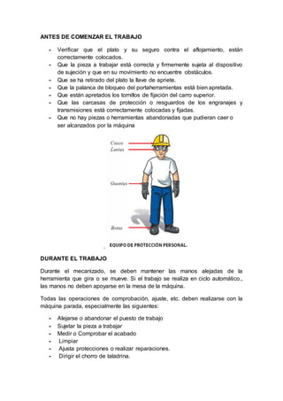 ANTES DE COMENZAR EL TRABAJO
- Verificar que el plato y su seguro contra el aflojamiento, están
correctamente colocados.
- Que la pieza a trabajar está correcta y firmemente sujeta al dispositivo
de sujeción y que en su movimiento no encuentre obstáculos.
- Que se ha retirado del plato la llave de apriete.
- Que la palanca de bloqueo del portaherramientas está bien apretada.
- Que están apretados los tornillos de fijación del carro superior.
- Que las carcasas de protección o resguardos de los engranajes y
transmisiones está correctamente colocadas y fijadas.
- Que no hay piezas o herramientas abandonadas que pudieran caer o
ser alcanzados por la máquina
.
DURANTE EL TRABAJO
Durante el mecanizado, se deben mantener las manos alejadas de la
herramienta que gira o se mueve. Si el trabajo se realiza en ciclo automático.,
las manos no deben apoyarse en la mesa de la máquina.
Todas las operaciones de comprobación, ajuste, etc. deben realizarse con la
máquina parada, especialmente las siguientes:
- Alejarse o abandonar el puesto de trabajo
- Sujetar la pieza a trabajar
- Medir o Comprobar el acabado
- Limpiar
- Ajusta protecciones o realizar reparaciones.
- Dirigir el chorro de taladrina.
 