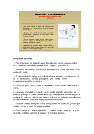 Protección personal
1. Para el torneado se utilizarán gafas de protección contra impactos, sobre
todo cuando se mecanizan metales duros, frágiles o quebradizos.
2. Asimismo, para realizar operaciones de afilado de cuchillas se deberá utilizar
protección ocular.
3. Si a pesar de todo, alguna vez se le introdujera un cuerpo extraño en un ojo.,
no lo restriegues; puedes provocarte una herida. Acude
inmediatamente al Centro Médico.
4. Las virutas producidas durante el mecanizado, nunca deben retirarse con la
mano.
5. Las virutas menudas se retirarán con un cepillo o rastrillo adecuado. La
persona que vaya a tornear deberá llevar ropa bien ajustada, sin bolsillos en el
pecho y sin cinturón. Las mangas deben ceñirse a las muñecas, con elásticos
en vez de botones, o llevarse arremangadas hacia adentro.
7. Se usará calzado de seguridad que proteja contra los pinchazos y cortes por
virutas y contra la caída de piezas pesadas.
8. Es muy peligroso trabajar en el torno con anillos, relojes, pulseras, cadenas
al cuello, corbatas, bufandas o cualquier prenda que cuelgue.
 