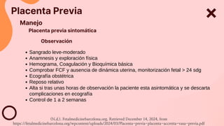 Placenta Previa
Manejo
Placenta previa sintomática
Sangrado leve-moderado
Anamnesis y exploración física
Hemograma, Coagulación y Bioquímica básica
Comprobar FCF y ausencia de dinámica uterina, monitorización fetal > 24 sdg
Ecografía obstétrica
Reposo relativo
Alta si tras unas horas de observación la paciente esta asintomática y se descarta
complicaciones en ecografía
Control de 1 a 2 semanas
Observación
(N.d.). Fetalmedicinebarcelona.org. Retrieved December 14, 2024, from
https://fetalmedicinebarcelona.org/wpcontent/uploads/2024/03/Placenta-previa-placenta-accretta-vasa-previa.pdf
 