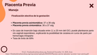 Placenta Previa
Manejo
Placenta previa asintomática: 37 a 38 sdg
Placenta previa sintomática: 36 a 37 sdg
En caso de Inserción baja situada entre 11 a 20 mm del OCI, puede plantearse parto
vía vaginal espontáneo, explicando la posibilidad de cesárea en curso de parto por
hemorragia intraparto
Tasa de éxito de 69%
Finalización electiva de la gestación
(N.d.). Fetalmedicinebarcelona.org. Retrieved December 14, 2024, from
https://fetalmedicinebarcelona.org/wpcontent/uploads/2024/03/Placenta-previa-placenta-accretta-vasa-previa.pdf
 