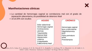 La cantidad de hemorragia vaginal se correlaciona mal con el grado de
separación placentaria y la posibilidad de deterioro fetal
10 al 20% son ocultos
Manifestaciones clínicas
AGUDO
Dolor abdominal
Hemorragia vaginal
Contracciones
uterinas
Taquisistolia
Hipoxia fetal
Hipoternsión
materna
Coagulopatia
Fallecimiento fetal
CRÓNICO
Hemorragia vaginal
leve a intermitente
Oligohidramnios
RCF
Parto prematuro
RPM
Preeclampsia
Landon, M. B., Galan, H. L., Jauniaux, E. R. M., Driscoll, D. A., Berghella, V., Grobman, W. A., Kilpatrick, S. J., & Cahill, A. G.
(2022). Gabbe. Obstetricia: Embarazos Normales Y de Riesgo (8th ed.). Elsevier.
 